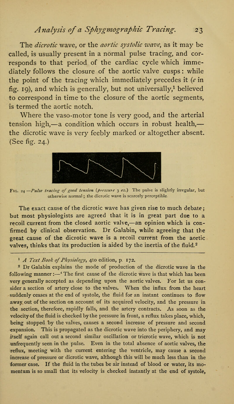 The dicrotic wave, or the aortic systolic wave, as it may be called, is usually present in a normal pulse tracing, and cor- responds to that period of the cardiac cycle which imme- diately follows the closure of the aortic valve cusps: while the point of the tracing which immediately precedes it {e in fig. 19), and which is generally, but not universally,^ believed to correspond in time to the closure of the aortic segments, is termed the aortic notch. Where the vaso-motor tone is very good, and the arterial tension high,—a condition which occurs in robust health,— the dicrotic wave is very feebly marked or altogether absent. (See fig. 24.) Fig. 24 —Pulse tracing of good tension {pressure 3 oz.) The pulse is slightly irregular, but otherwise normal ; the dicrotic wave is scarcely perceptible. The exact cause of the dicrotic wave has given rise to much debate; but most physiologists are agreed that it is in great part due to a recoil current from the closed aortic valve,—an opinion which is con- firmed by clinical observation. Dr Galabin, while agreeing that the great cause of the dicrotic wave is a recoil current from the aortic valves, thinks that its production is aided by the inertia of the fluid.^ ^ A Text Book of Physiology, 4to edition, p. 172. ^ Dr Galabin explains the mode of production of the dicrotic wave in the following manner:—' The first cause of the dicrotic wave is that which has been very generally accepted as depending upon the aortic valves. For let us con- sider a section of artery close to the valves. When the influx from the heart suddenly ceases at the end of systole, the fluid for an instant continues to flow away out of the section on account of its acquired velocity, and the pressure in the section, therefore, rapidly falls, and,the artery contracts. As soon as the velocity of the fluid is checked by the pressure in front, a reflux takes place, which, being stopped by the valves, causes a second increase of pressure and second expansion. This is propagated as the dicrotic wave into the periphery, and may itself again call out a second similar oscillation or tricrotic wave, which is not unfrequently seen in the pulse. Even in the total absence of aortic valves, the reflux, meeting with the current entering the ventricle, may cause a second increase of pressure or dicrotic wave, although this will be much less than in the former case. If the fluid in the tubes be air instead of blood or water, its mo- mentum is so small that its velocity is checked instantly at the end of systole,