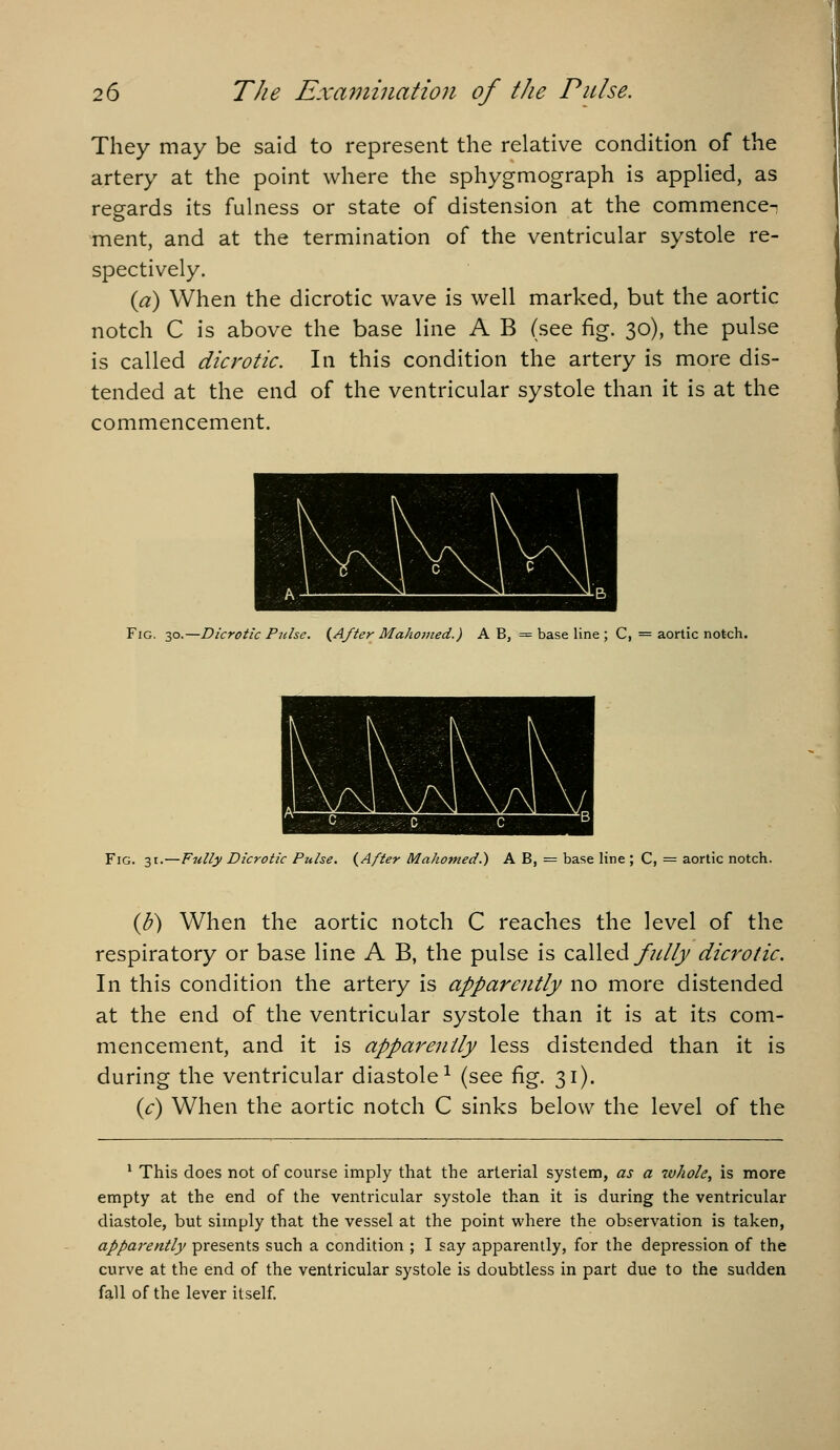 They may be said to represent the relative condition of the artery at the point where the sphygmograph is appHed, as reeards its fuhiess or state of distension at the commence-i ment, and at the termination of the ventricular systole re- spectively. {a) When the dicrotic wave is well marked, but the aortic notch C is above the base line A B (see fig. 30), the pulse is called dicrotic. In this condition the artery is more dis- tended at the end of the ventricular systole than it is at the commencement. Fig. 30.—Dicrotic P^dse. {After Mahojned.) A B, = base line ; C, = aortic notch. Fig. 31.—Fully Dicrotic Pulse. {After Mahomed.) A B, — base line ; C, = aortic notch. {b) When the aortic notch C reaches the level of the respiratory or base line A B, the pulse is called/////;/ dicrotic. In this condition the artery is apparently no more distended at the end of the ventricular systole than it is at its com- mencement, and it is apparently less distended than it is during the ventricular diastole^ (see fig. 31). {c) When the aortic notch C sinks below the level of the * This does not of course imply that the arterial system, as a xvhole, is more empty at the end of the ventricular systole than it is during the ventricular diastole, but simply that the vessel at the point where the observation is taken, apparently presents such a condition ; I say apparently, for the depression of the curve at the end of the ventricular systole is doubtless in part due to the sudden fall of the lever itself.