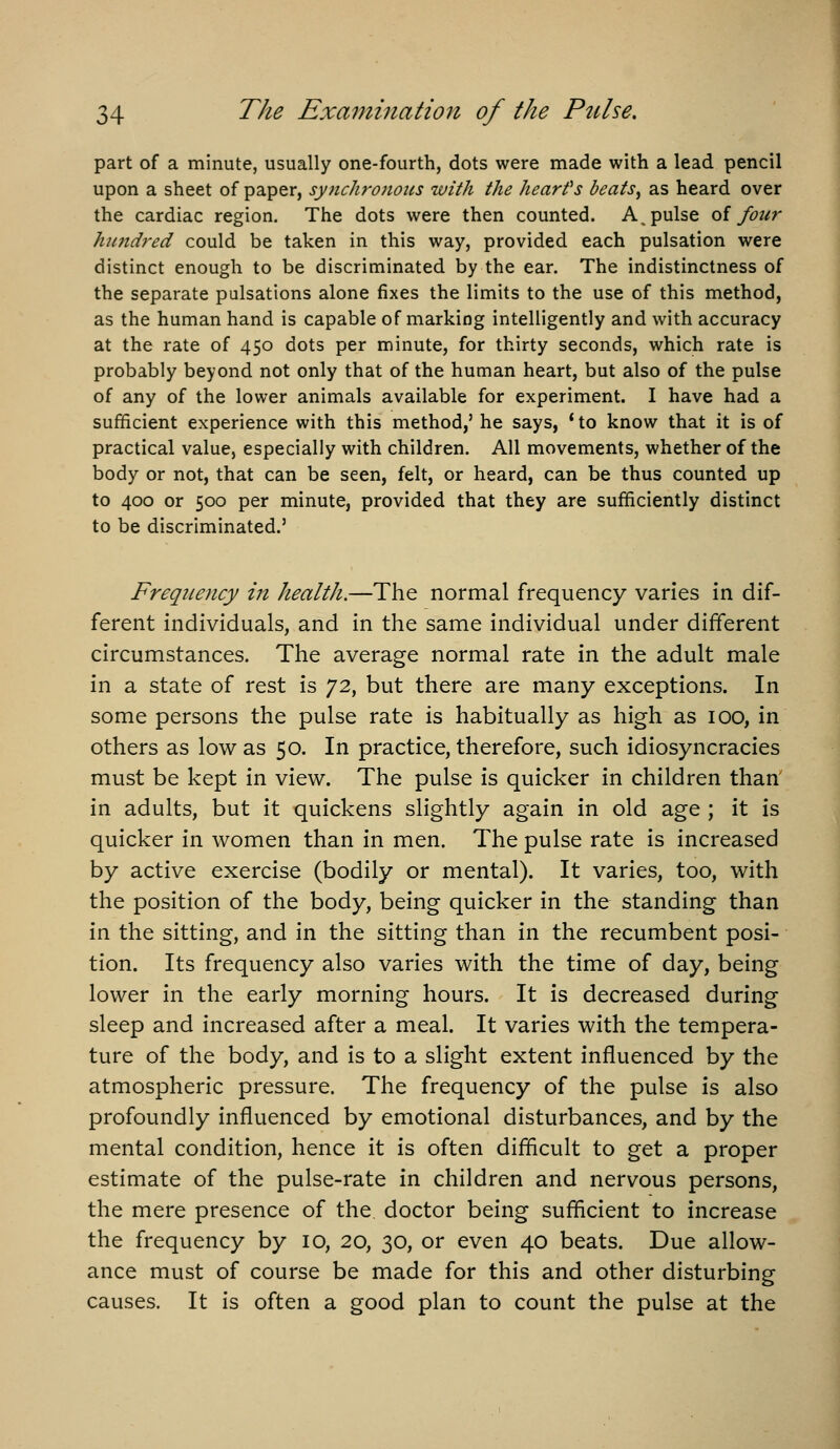 part of a minute, usually one-fourth, dots were made with a lead pencil upon a sheet of paper, synchronous with the hearfs beats^ as heard over the cardiac region. The dots were then counted. A, pulse oi four hundred could be taken in this way, provided each pulsation were distinct enough to be discriminated by the ear. The indistinctness of the separate pulsations alone fixes the limits to the use of this method, as the human hand is capable of marking intelligently and with accuracy at the rate of 450 dots per minute, for thirty seconds, which rate is probably beyond not only that of the human heart, but also of the pulse of any of the lower animals available for experiment. I have had a sufficient experience with this method,' he says, *to know that it is of practical value, especially with children. All movements, whether of the body or not, that can be seen, felt, or heard, can be thus counted up to 400 or 500 per minute, provided that they are sufficiently distinct to be discriminated.' Frequency in health.—The normal frequency varies in dif- ferent individuals, and in the same individual under different circumstances. The average normal rate in the adult male in a state of rest is 72, but there are many exceptions. In some persons the pulse rate is habitually as high as 100, in others as low as 50. In practice, therefore, such idiosyncracies must be kept in view. The pulse is quicker in children than' in adults, but it quickens slightly again in old age ; it is quicker in women than in men. The pulse rate is increased by active exercise (bodily or mental). It varies, too, with the position of the body, being quicker in the standing than in the sitting, and in the sitting than in the recumbent posi- tion. Its frequency also varies with the time of day, being lower in the early morning hours. It is decreased during sleep and increased after a meal. It varies with the tempera- ture of the body, and is to a slight extent influenced by the atmospheric pressure. The frequency of the pulse is also profoundly influenced by emotional disturbances, and by the mental condition, hence it is often difficult to get a proper estimate of the pulse-rate in children and nervous persons, the mere presence of the doctor being sufficient to increase the frequency by 10, 20, 30, or even 40 beats. Due allow- ance must of course be made for this and other disturbing causes. It is often a good plan to count the pulse at the