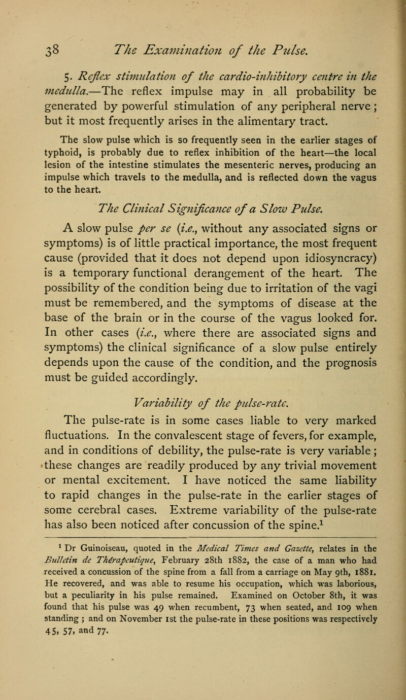 5. Reflex stimulation of the cardio-inhibitory centre in the medulla.—The reflex impulse may in all probability be generated by powerful stimulation of any peripheral nerve; but it most frequently arises in the alimentary tract. The slow pulse which is so frequently seen in the earlier stages of typhoid, is probably due to reflex inhibition of the heart—the local lesion of the intestine stimulates the mesenteric nerves, producing an impulse which travels to the medulla, and is reflected down the vagus to the heart. The Clinical Significance of a Slow Pulse. A slow pulse per se {i.e., without any associated signs or symptoms) is of little practical importance, the most frequent cause (provided that it does not depend upon idiosyncracy) is a temporary functional derangement of the heart. The possibility of the condition being due to irritation of the vagi must be remembered, and the symptoms of disease at the base of the brain or in the course of the vagus looked for. In other cases {i.e., where there are associated signs and symptoms) the clinical significance of a slow pulse entirely depends upon the cause of the condition, and the prognosis must be guided accordingly. Variability of the pulse-rate. The pulse-rate is in some cases liable to very marked fluctuations. In the convalescent stage of fevers, for example, and in conditions of debility, the pulse-rate is very variable; 'these changes are readily produced by any trivial movement or mental excitement. I have noticed the same Hability to rapid changes in the pulse-rate in the earlier stages of some cerebral cases. Extreme variability of the pulse-rate has also been noticed after concussion of the spine.^ ' Dr Guinoiseau, quoted in the Medical Times and Gazelte, relates in the Bulletin de TMrapeutique^ February 28th 1882, the case of a man who had received a concussion of the spine from a fall from a carriage on May 9th, 1881. He recovered, and was able to resume his occupation, which was laborious, but a peculiarity in his pulse remained. Examined on October 8th, it was found that his pulse was 49 when recumbent, 73 when seated, and 109 when standing ; and on November ist the pulse-rate in these positions was respectively 45, 57, and 77.