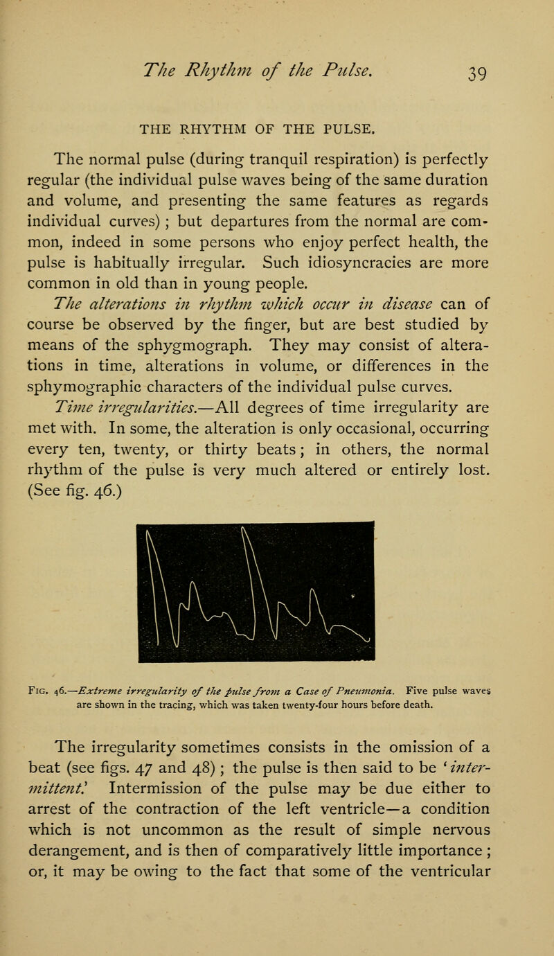 THE RHYTHM OF THE PULSE. The normal pulse (during tranquil respiration) Is perfectly regular (the Individual pulse waves being of the same duration and volume, and presenting the same features as regards individual curves); but departures from the normal are com- mon, indeed in some persons who enjoy perfect health, the pulse is habitually irregular. Such idiosyncracles are more common in old than in young people. The alterations m rhythm ivhich occur in disease can of course be observed by the finger, but are best studied by means of the sphygmograph. They may consist of altera- tions in time, alterations in volume, or differences in the sphymographic characters of the individual pulse curves. Time irregularities.—All degrees of time irregularity are met with. In some, the alteration is only occasional, occurring every ten, twenty, or thirty beats; in others, the normal rhythm of the pulse is very much altered or entirely lost. (See fig. 46.) Fig, 46.—Extreme irregularity of the ^ulse frovt a Case of Pneumonia. Five pulse waves are shown in the tracing, which was taken twenty-four hours before death. The irregularity sometimes consists in the omission of a beat (see figs. 47 and 48); the pulse is then said to be ' inter- mittent! Intermission of the pulse may be due either to arrest of the contraction of the left ventricle—a condition which is not uncommon as the result of simple nervous derangement, and is then of comparatively little importance; or, it may be owing to the fact that some of the ventricular