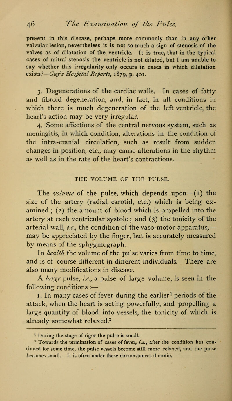 present in this disease, perhaps more commonly than in any other valvular lesion, nevertheless it is not so much a sign of stenosis of the valves as of dilatation of the ventricle. It is true, that in the typical cases of mitral stenosis the ventricle is not dilated, but I am unable to say whether this irregularity only occurs in cases in which dilatation exists.'—Gufs Hospital Reports^ 1879, P- 4oi- 3. Degenerations of the cardiac walls. In cases of fatty and fibroid degeneration, and, in fact, in all conditions in which there is much degeneration of the left ventricle, the heart's action may be very irregular. 4. Some affections of the central nervous system, such as meningitis, in which condition, alterations in the condition of the intra-cranial circulation, such as result from sudden changes in position, etc., may cause alterations in the rhythm as well as in the rate of the heart's contractions. THE VOLUME OF THE PULSE. The voltime of the pulse, which depends upon—(i) the size of the artery (radial, carotid, etc.) which is being ex- amined ; {2) the amount of blood which is propelled into the artery at each ventricular systole ; and (3) the tonicity of the arterial wall, i.e.^ the condition of the vaso-motor apparatus,— may be appreciated by the finger, but is accurately measured by means of the sphygmograph. In health the volume of the pulse varies from time to time, and is of course different in different individuals. There are also many modifications in disease. A large pulse, i.e., a pulse of large volume, is seen in the following conditions :— I. In many cases of fever during the earlier^ periods of the attack, when the heart is acting powerfully, and propelling a large quantity of blood into vessels, the tonicity of which is already somewhat relaxed.^ * During the stage of rigor the pulse is small. ^ Towards the termination of cases of fever, i.e., after the condition has con- tinued for some time, the pulse vessels become still more relaxed, and the pulse becomes small. It is often under these circumstances dicrotic.