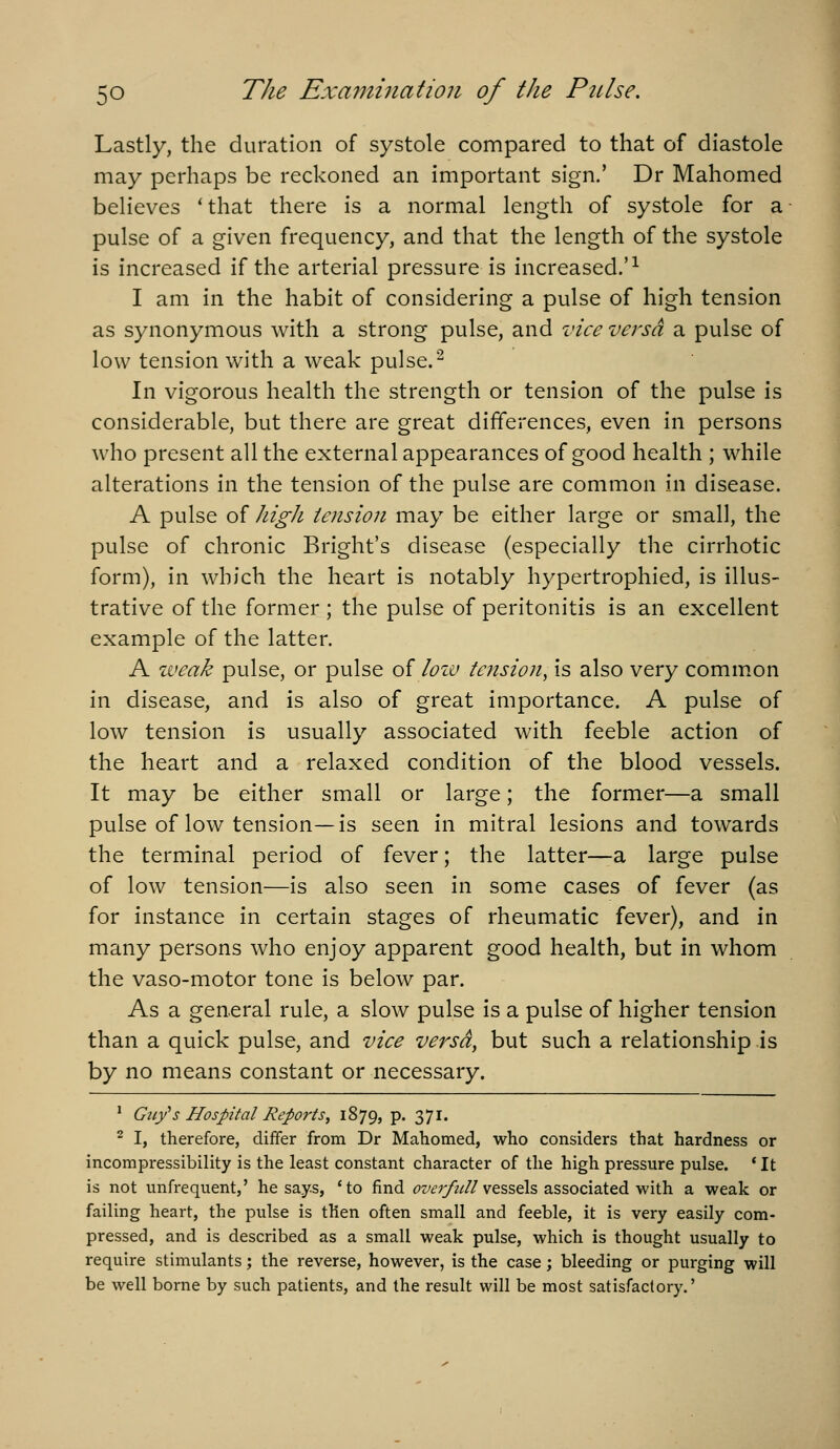 Lastly, the duration of systole compared to that of diastole may perhaps be reckoned an important sign,' Dr Mahomed believes ' that there is a normal length of systole for a pulse of a given frequency, and that the length of the systole is increased if the arterial pressure is increased.'^ I am in the habit of considering a pulse of high tension as synonymous with a strong pulse, and vice versa a pulse of low tension with a weak pulse.^ In vigorous health the strength or tension of the pulse is considerable, but there are great differences, even in persons who present all the external appearances of good health ; while alterations in the tension of the pulse are common in disease. A pulse of high tension may be either large or small, the pulse of chronic Bright's disease (especially the cirrhotic form), in which the heart is notably hypertrophied, is illus- trative of the former ; the pulse of peritonitis is an excellent example of the latter. A iveak pulse, or pulse of Iohj tension, is also very comm.on in disease, and is also of great importance. A pulse of low tension is usually associated with feeble action of the heart and a relaxed condition of the blood vessels. It may be either small or large; the former—a small pulse of low tension—is seen in mitral lesions and towards the terminal period of fever; the latter—a large pulse of low tension—is also seen in some cases of fever (as for instance in certain stages of rheumatic fever), and in many persons who enjoy apparent good health, but in whom the vaso-motor tone is below par. As a general rule, a slow pulse is a pulse of higher tension than a quick pulse, and vice versa, but such a relationship is by no means constant or necessary. ' Guy's Hospital Reports, 1879, p. 371. 2 I, therefore, differ from Dr Mahomed, who considers that hardness or incompressibility is the least constant character of the high pressure pulse. ' It is not unfrequent,' he says, *to find ^z'^?/^///vessels associated with a weak or failing heart, the pulse is then often small and feeble, it is very easily com- pressed, and is described as a small weak pulse, which is thought usually to require stimulants; the reverse, however, is the case; bleeding or purging will be well borne by such patients, and the result will be most satisfactory.'
