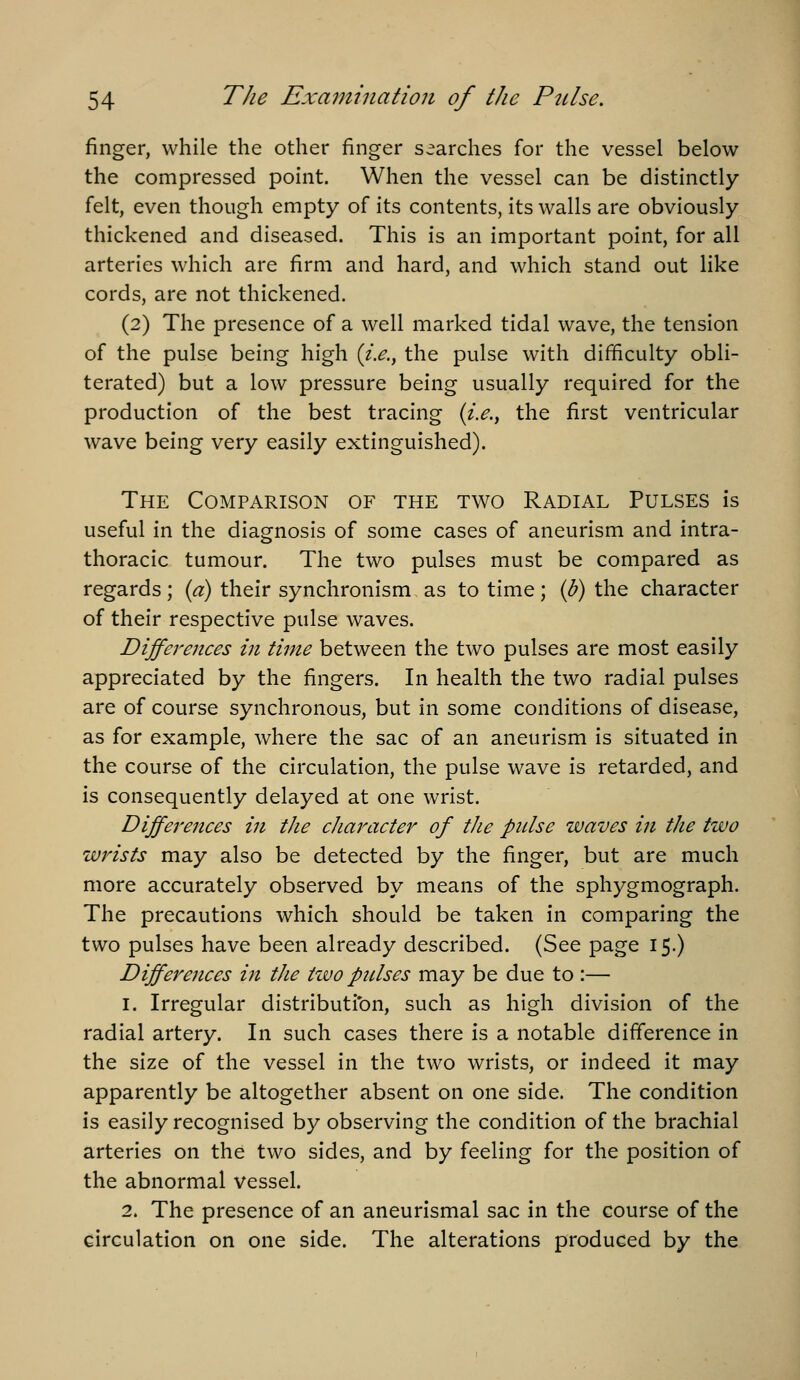 finger, while the other finger searches for the vessel below the compressed point. When the vessel can be distinctly- felt, even though empty of its contents, its walls are obviously thickened and diseased. This is an important point, for all arteries which are firm and hard, and which stand out like cords, are not thickened. (2) The presence of a well marked tidal wave, the tension of the pulse being high {i.e., the pulse with difficulty obli- terated) but a low pressure being usually required for the production of the best tracing {i.e., the first ventricular wave being very easily extinguished). The Comparison of the two Radial Pulses is useful in the diagnosis of some cases of aneurism and intra- thoracic tumour. The two pulses must be compared as regards; {a) their synchronism as to time; ip) the character of their respective pulse waves. Differences in time between the two pulses are most easily appreciated by the fingers. In health the two radial pulses are of course synchronous, but in some conditions of disease, as for example, where the sac of an aneurism is situated in the course of the circulation, the pulse wave is retarded, and is consequently delayed at one wrist. Differences in the character of the pnlse waves in the two wrists may also be detected by the finger, but are much more accurately observed by means of the sphygmograph. The precautions which should be taken in comparing the two pulses have been already described. (See page 15.) Differences in the two pnlses may be due to :— 1. Irregular distributibn, such as high division of the radial artery. In such cases there is a notable difference in the size of the vessel in the two wrists, or indeed it may apparently be altogether absent on one side. The condition is easily recognised by observing the condition of the brachial arteries on the two sides, and by feeling for the position of the abnormal vessel. 2. The presence of an aneurismal sac in the course of the circulation on one side. The alterations produced by the