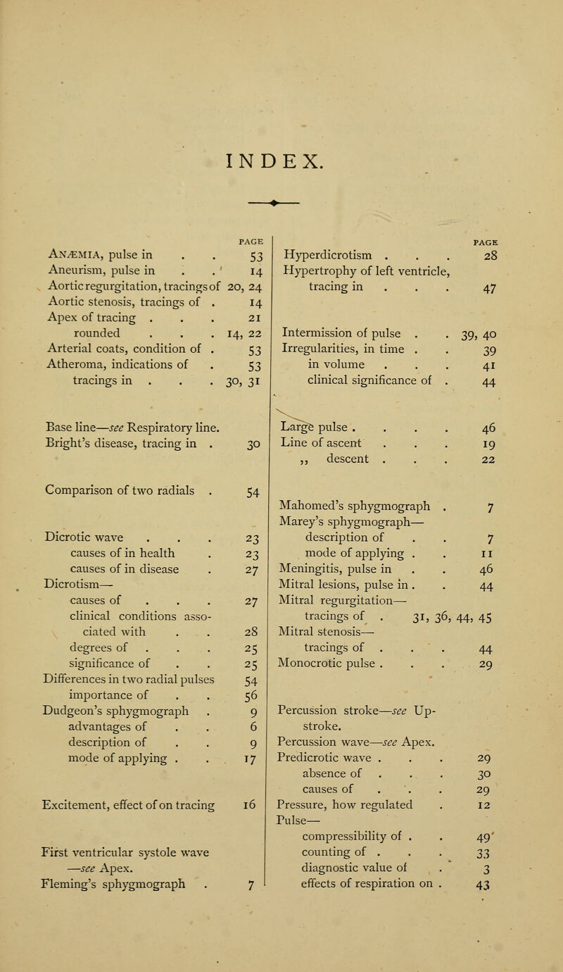 INDEX. PAGE Anemia, pulse in . . 53 Aneurism, pulse in '. .' 14 Aortic regurgitation, tracings of 20, 24 Aortic stenosis, tracings of Apex of tracing . rounded Arterial coats, condition of Atheroma, indications of tracings in 14 21 14, 22 53 53 31 305 Base line—see Respiratory line. Blight's disease, tracing in . Comparison of two radials . 30 54 Hyperdicrotism . Hypertrophy of left ventricle, tracing in . . . Intermission of pulse . Irregularities, in time . in volume clinical significance of PAGE 28 47 39, Large pulse . Line of ascent ,, descent Mahomed's sphygmograph Marey's sphygmograph— 46 19 22 Dicrotic wave 23 description of 7 causes of in health 23 mode of applying . II causes of in disease 27 Meningitis, pulse in 46 Dicrotism— Mitral lesions, pulse in . 44 causes of 27 Mitral regurgitation— cHnical conditions asso tracings of . 31, 36, 44, 45 ciated with 28 Mitral stenosis— degrees of 25 tracings of . 44 significance of 25 Monocrotic pulse . 29 Differences in two radial pulse s 54 importance of 56 Dudgeon's sphygmograph 9 Percussion stroke^—see Up- advantages of 6 stroke. description of 9 Percussion wave—see Apex. mode of applying . . 17 Predicrotic wave . 29 absence of . 30 causes of 29 Excitement, effect of on tracin g 16 Pressure, how regulated Pulse— 12 compressibihty of . 49' First ventricular systole wave counting of . Z?, —see Apex. diagnostic value of 3 Fleming's sphygmograph 7 effects of respiration on . 43