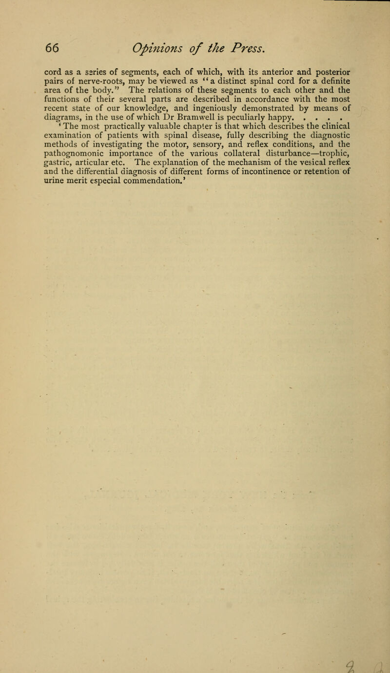 cord as a series of segments, each of which, with its anterior and posterior pairs of nerve-roots, may be viewed as  a distinct spinal cord for a definite area of the body. The relations of these segments to each other and the functions of their several parts are described in accordance with the most recent state of our knowledge, and ingeniously demonstrated by means of diagrams, in the use of which Dr Bramwell is peculiarly happy ' The most practically valuable chapter is that which describes the clinical examination of patients with spinal disease, fully describing the diagnostic methods of investigating the motor, sensory, and reflex conditions, and the pathognomonic importance of the various collateral disturbance—trophic, gastric, articular etc. The explanation of the mechanism of the vesical reflex and the differential diagnosis of different forms of incontinence or retention of urine merit especial commendation.'