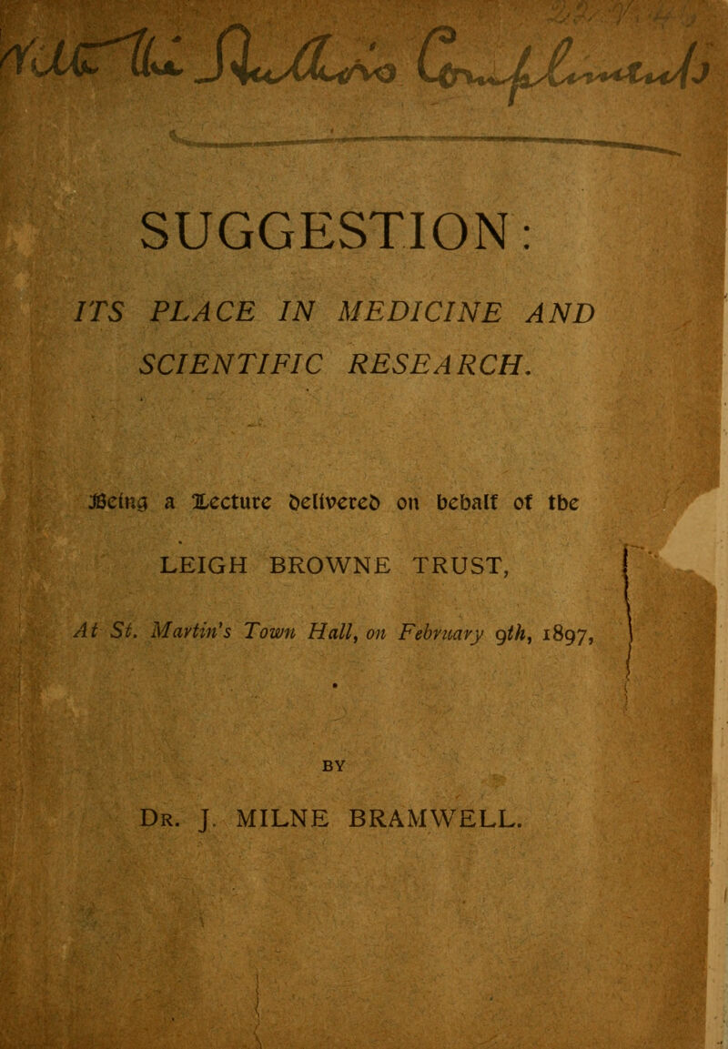 WUCiU S\u/Lih^ Ccn>«JL&>+*t*Uj SUGGESTION: ITS PLACE IN MEDICINE AND SCIENTIFIC RESEARCH. JSetns a ^Lecture fcelivereo on bebalt of tbe LEIGH BROWNE TRUST, At St. Martin's Town Hall, on February gth, 1897, BY