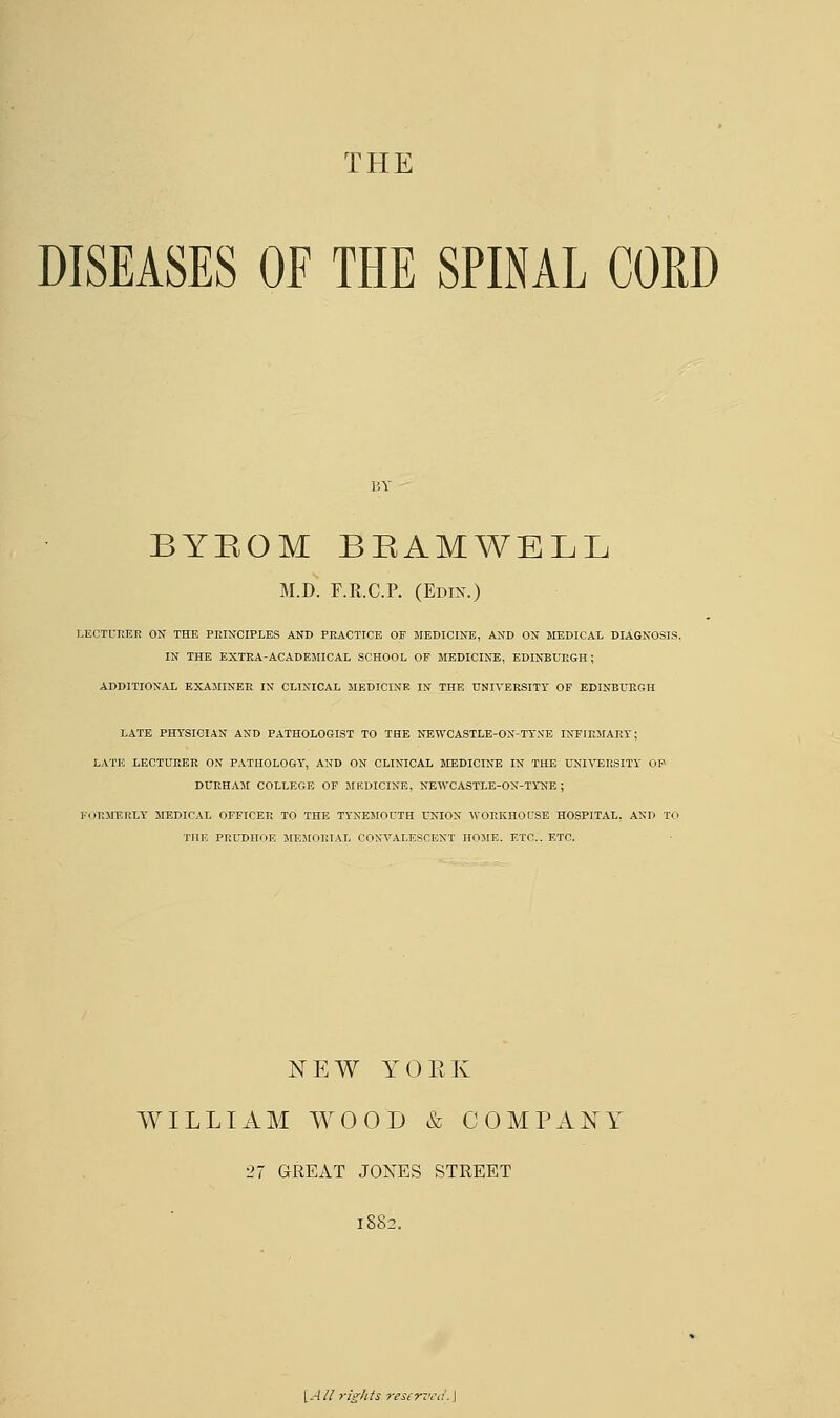 THE DISEASES OF THE SPINAL CORD BYBOM BEAMWELL M.D. F.R.C.P. (Edix.) LECTURER ON THE PRINCIPLES AND PRACTICE OF MEDICINE, AND ON MEDICAL DIAGNOSIS. IN THE EXTRA-ACADEMICAL SCHOOL OF MEDICINE, EDINBURGH; ADDITIONAL EXAMINER IN CLINICAL MEDICINE IN THE UNIVERSITY OF EDINBURGH LATE PHYSICIAN AND PATHOLOGIST TO THE NEWCASTLE-OX-TYNE INFIRMARY; LATE LECTURER ON PATHOLOGY, AND ON CLINICAL MEDICINE IN THE UNIVERSITY OP DURHAM COLLEGE OF MEDICINE, NEWCASTLE-ON-TlNE ; FORMERLY MEDICAL OFFICER TO THE TYNEMOUTH UNION WORKHOUSE HOSPITAL, AND TO THE PRUDHOE MEMORIAL CONVALESCENT HOME. ETC.. ETC. NEW YORK WILLIAM WOOD & COMPANY 27 GREAT JONES STREET 1882. [All rights reserved.]