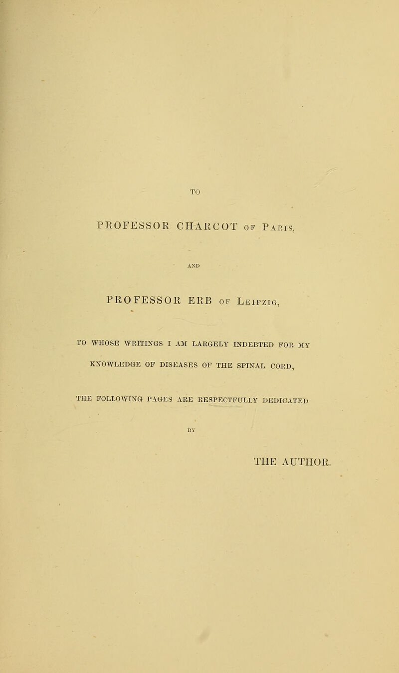 TO PROFESSOR CHARCOT of Paris, PROFESSOR ERB of Leipzig, TO WHOSE WRITINGS I AM LARGELY INDEBTED FOR MY KNOWLEDGE OF DISEASES OF THE SPINAL CORD, THE FOLLOWING PAGES ARE RESPECTFULLY DEDICATED BY THE AUTHOR.
