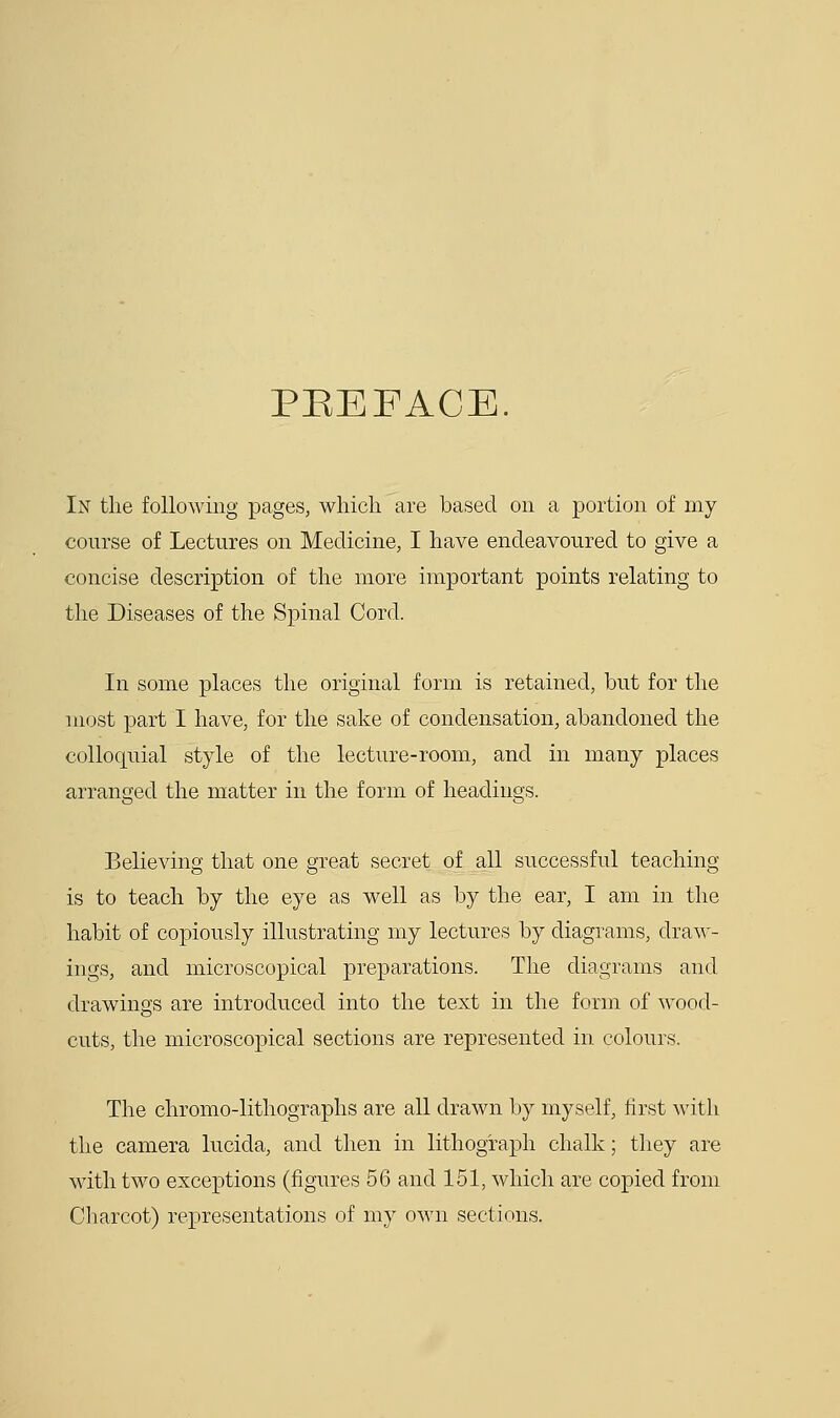 PEEFACE. In the following pages, which are based on a portion of my course of Lectures on Medicine, I have endeavoured to give a concise description of the more important points relating to the Diseases of the Spinal Cord. In some places the original form is retained, but for the most part I have, for the sake of condensation, abandoned the colloquial style of the lecture-room, and in many places arranged the matter in the form of headings. Believing that one great secret of all successful teaching- is to teach by the eye as well as by the ear, I am in the habit of copiously illustrating my lectures by diagrams, draw- ings, and microscopical preparations. The diagrams and drawings are introduced into the text in the form of wood- cuts, the microscopical sections are represented in colours. The chromo-lithographs are all drawn by myself, first with the camera lucida, and then in lithograph chalk; they are with two exceptions (figures 56 and 151, which are copied from Charcot) representations of my own sections.