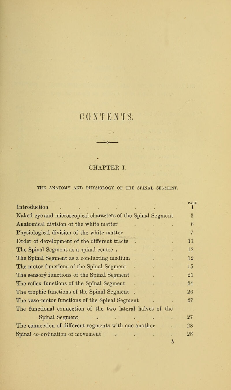 CONTENTS. CHAPTER I. THE ANATOMY AND PHYSIOLOGY OF THE SPINAL SEGMENT. Introduction ....... Naked eye and microscopical characters of the Spinal Segment Anatomical division of the white matter Physiological division of the white matter Order of development of the different tracts The Spinal Segment as a spinal centre . The Spinal Segment as a conducting medium The motor functions of the Spinal Segment The sensory functions of the Spinal Segment The reflex functions of the Spinal Segment The trophic functions of the Spinal Segment The vaso-motor functions of the Spinal Segment The functional connection of the two lateral halves of the Spinal Segment . Spinal co-ordination of movement PAGE 1 3 6 7 11 12 12 15 21 24 26 27 27