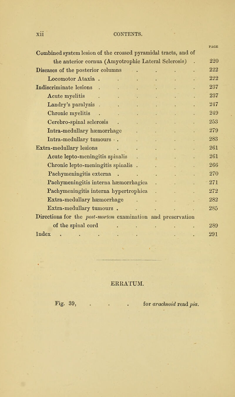 Combined system lesion of the crossed pyramidal tracts, and of the anterior cornua (Amyotrophic Lateral Sclerosis) Diseases of the posterior columns Locomotor Ataxia Indiscriminate lesions Acute myelitis Landry's paralysis Chronic myelitis Cerebro-spinal sclerosis Intra-medullary haemorrhage Intra-medullary tumours . Extra-medullary lesions Acute lepto-meningitis spinalis Chronic lepto-meningitis spinalis Pachymeningitis externa . Pachymeningitis interna hsemorrhagica Pachymeningitis interna hypertrophica Extra-medullary haemorrhage Extra-medullary tumours . Directions for the post-mortem examination and preservation of the spinal cord Index 220 222 222 237 237 247 249 253 279 283 261 261 266 270 271 272 282 285 289 291 ERRATUM. Fig. 39, for arachnoid read pia.