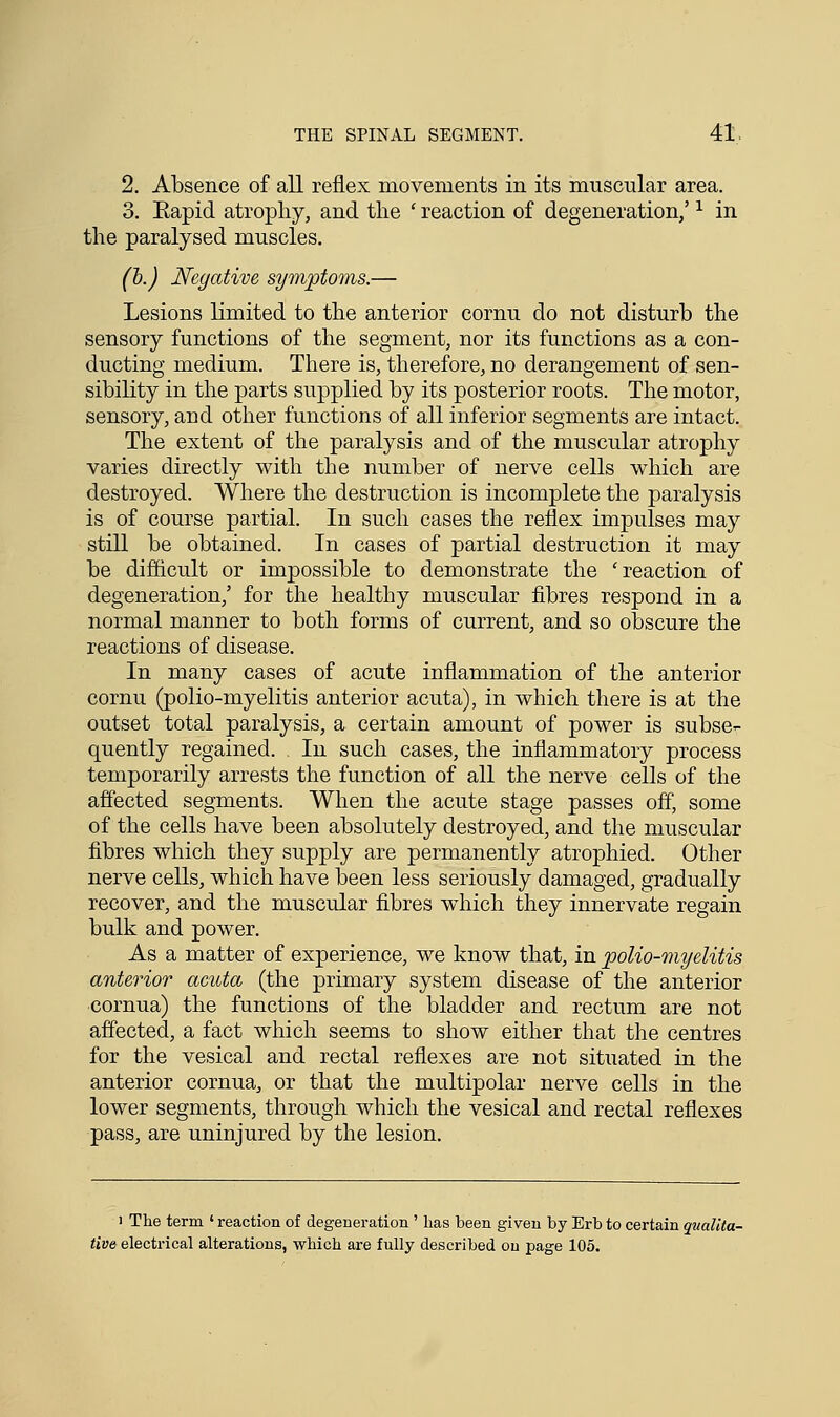 2. Absence of all reflex movements in its muscular area. 3. Eapid atrophy, and the ' reaction of degeneration/ x in the paralysed muscles. (b.) Negative symptoms.— Lesions limited to the anterior cornu do not disturb the sensory functions of the segment, nor its functions as a con- ducting medium. There is, therefore, no derangement of sen- sibility in the parts supplied by its posterior roots. The motor, sensory, and other functions of all inferior segments are intact. The extent of the paralysis and of the muscular atrophy varies directly with the number of nerve cells which are destroyed. Where the destruction is incomplete the paralysis is of course partial. In such cases the reflex impulses may still be obtained. In cases of partial destruction it may be difficult or impossible to demonstrate the 'reaction of degeneration,' for the healthy muscular fibres respond in a normal manner to both forms of current, and so obscure the reactions of disease. In many cases of acute inflammation of the anterior cornu (polio-myelitis anterior acuta), in which there is at the outset total paralysis, a certain amount of power is subse- quently regained. . In such cases, the inflammatory process temporarily arrests the function of all the nerve cells of the affected segments. When the acute stage passes off, some of the cells have been absolutely destroyed, and the muscular fibres which they supply are permanently atrophied. Other nerve cells, which have been less seriously damaged, gradually recover, and the muscular fibres which they innervate regain bulk and power. As a matter of experience, we know that, in polio-myelitis anterior acuta (the primary system disease of the anterior cornua) the functions of the bladder and rectum are not affected, a fact which seems to show either that the centres for the vesical and rectal reflexes are not situated in the anterior cornua, or that the multipolar nerve cells in the lower segments, through which the vesical and rectal reflexes pass, are uninjured by the lesion. i The term ' reaction of degeneration ' has been given by Erb to certain qualita- tive electrical alterations, which are fully described on page 105.