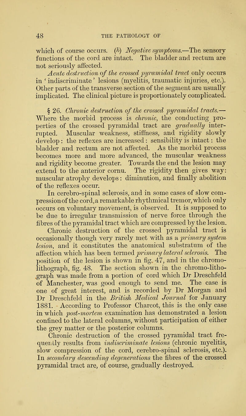 which of course occurs, (h) Negative symptoms.—The sensory functions of the cord are intact. The bladder and rectum are not seriously affected. Acute destruction of the crossed pyramidal tract only occurs in ' indiscriminate' lesions (myelitis, traumatic injuries, etc.). Other parts of the transverse section of the segment are usually implicated. The clinical picture is proportionately complicated. § 26. Chronic destruction of the crossed pyramidal tracts.— Where the morbid process is chronic, the conducting pro- perties of the crossed pyramidal tract are gradually inter- rupted. Muscular weakness, stiffness, and rigidity slowly develop : the reflexes are increased : sensibility is intact: the bladder and rectum are not affected. As the morbid process becomes more and more advanced, the muscular weakness and rigidity become greater. Towards the end the lesion may extend to the anterior cornu. The rigidity then gives way: muscular atrophy develops: diminution, and finally abolition of the reflexes occur. In cerebro-spinal sclerosis, and in some cases of slow com- pression of the cord, a remarkable rhythmical tremor, which only occurs on voluntary movement, is observed. It is supposed to be due to irregular transmission of nerve force through the fibres of the pyramidal tract which are compressed by the lesion. Chronic destruction of the crossed pyramidal tract is occasionally though very rarely met with as a primary system lesion, and it constitutes the anatomical substratum of the affection which has been termed primary lateral sclerosis. The position of the lesion is shown in fig. 47, and in the chromo- lithograph, fig. 48. The section shown in the chromo-litho- (graph was made from a portion of cord which Dr Dreschfeld of Manchester, was good enough to send me. The case is one of great interest, and is recorded by Dr Morgan and Dr Dreschfeld in the British Medical Journal for January 1881. According to Professor Charcot, this is the only case in which post-mortem examination has demonstrated a lesion confined to the lateral columns, without participation of either the grey matter or the posterior columns. Chronic destruction of the crossed pyramidal tract fre- quently results from indiscriminate lesions (chronic myelitis, slow compression of the cord, cerebro-spinal sclerosis, etc.). In secondary descending degenerations the fibres of the crossed pyramidal tract are, of course, gradually destroyed.
