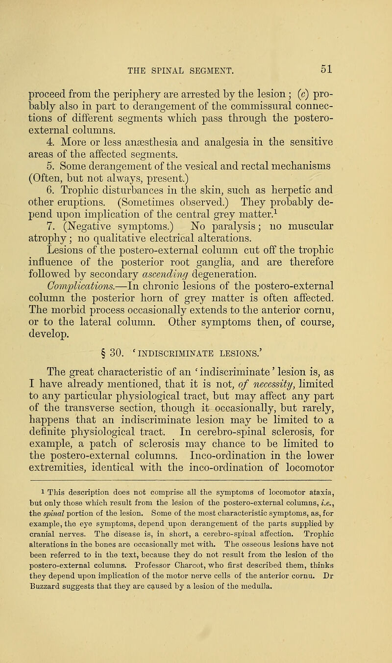 proceed from the periphery are arrested by the lesion ; (c) pro- bably also in part to derangement of the commissural connec- tions of different segments which pass through the postero- external columns. 4. More or less anaesthesia and analgesia in the sensitive areas of the affected segments. 5. Some derangement of the vesical and rectal mechanisms (Often, but not always, present.) 6. Trophic disturbances in the skin, such as herpetic and other eruptions. (Sometimes observed.) They probably de- pend upon implication of the central grey matter.1 7. (Negative symptoms.) No paralysis; no muscular atrophy; no qualitative electrical alterations. Lesions of the postero-external column cut off the trophic influence of the posterior root ganglia, and are therefore followed by secondary ascending degeneration. Complications.—In chronic lesions of the postero-external column the posterior horn of grey matter is often affected. The morbid process occasionally extends to the anterior cornu, or to the lateral column. Other symptoms then, of course, develop. § 30. ' INDISCRIMINATE LESIONS.' The great characteristic of an ' indiscriminate' lesion is, as I have already mentioned, that it is not, of necessity, limited to any particular physiological tract, but may affect any part of the transverse section, though it occasionally, but rarely, happens that an indiscriminate lesion may be limited to a definite physiological tract. In cerebro-spinal sclerosis, for example, a patch of sclerosis may chance to be limited to the postero-external columns. Inco-ordination in the lower extremities, identical with the inco-ordination of locomotor 1 This description does not comprise all the symptoms of locomotor ataxia, but only those which result from the lesion of the postero-external columns, i.e., the spinal portion of the lesion. Some of the most characteristic symptoms, as, for example, the eye symptoms, depend upon derangement of the parts supplied by cranial nerves. The disease is, in short, a cerebro-spiual affection. Trophic alterations in the bones are occasionally met with. The osseous lesions have not been referred to in the text, because they do not resiilt from the lesion of the postero-external columns. Professor Charcot, who first described them, thinks they depend upon implication of the motor nerve cells of the anterior cornu. Dr Buzzard suggests that they are caused by a lesion of the medulla.