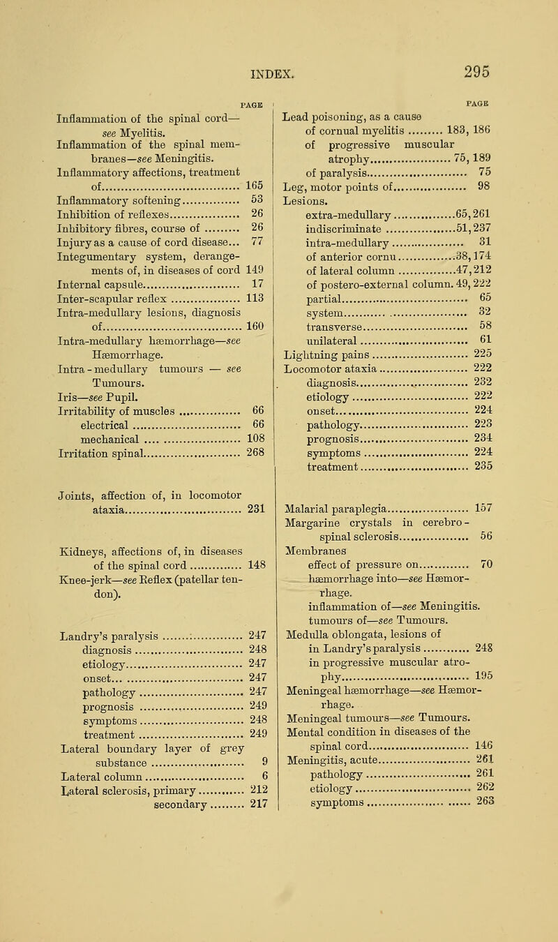 PAGE Inflammation of the spinal cord— see Myelitis. Inflammation of the spinal mem- branes—see Meningitis. Inflammatory affections, treatment of 165 Inflammatory softening 53 Inhibition of reflexes 26 Inhibitory fibres, course of 26 Injury as a cause of cord disease... 77 Integumentary system, derange- ments of, in diseases of cord 149 Internal capsule 17 Inter-scapular reflex 113 Intra-medullary lesions, diagnosis of 160 Intra-medullary haemorrhage—see Haemorrhage. Intra-medullary tumours — see Tumours. Iris—see Pupil. Irritability of muscles 66 electrical 66 mechanical 108 Irritation spinal 268 Joints, affection of, in locomotor ataxia 231 Kidneys, affections of, in diseases of the spinal cord 148 Knee-jerk—see Keflex (patellar ten- don). Landry's paralysis : 247 diagnosis 248 etiology 247 onset 247 pathology 247 prognosis , 249 symptoms 248 treatment 249 Lateral boundary layer of grey substance 9 Lateral column 6 Lateral sclerosis, primary 212 secondary 217 PAGE Lead poisoning, as a cause of cornual myelitis 183, 186 of progressive muscular atrophy 75,189 of paralysis 75 Leg, motor points of 98 Lesions. extra-medullary 65,261 indiscriminate 51,237 intra-medullary 31 of anterior cornu 38,174 of lateral column 47,212 of postero-external column. 49,222 partial 65 system 32 transverse 58 unilateral 61 Lightning pains 225 Locomotor ataxia 222 diagnosis 232 etiology 222 onset 224 pathology 223 prognosis 234 symptoms 224 treatment 235 Malarial paraplegia 157 Margarine crystals in cerebro- spinal sclerosis 56 Membranes effect of pressure on 70 haemorrhage into—see Haemor- rhage, inflammation of—see Meningitis, tumours of—see Tumours. Medulla oblongata, lesions of in Landry's paralysis 248 in progressive muscular atro- phy 195 Meningeal haemorrhage—see Haemor- rhage. Meningeal tumours—see Tumours. Mental condition in diseases of the spinal cord 146 Meningitis, acute 261 pathology 261 etiology 262 symptoms 263