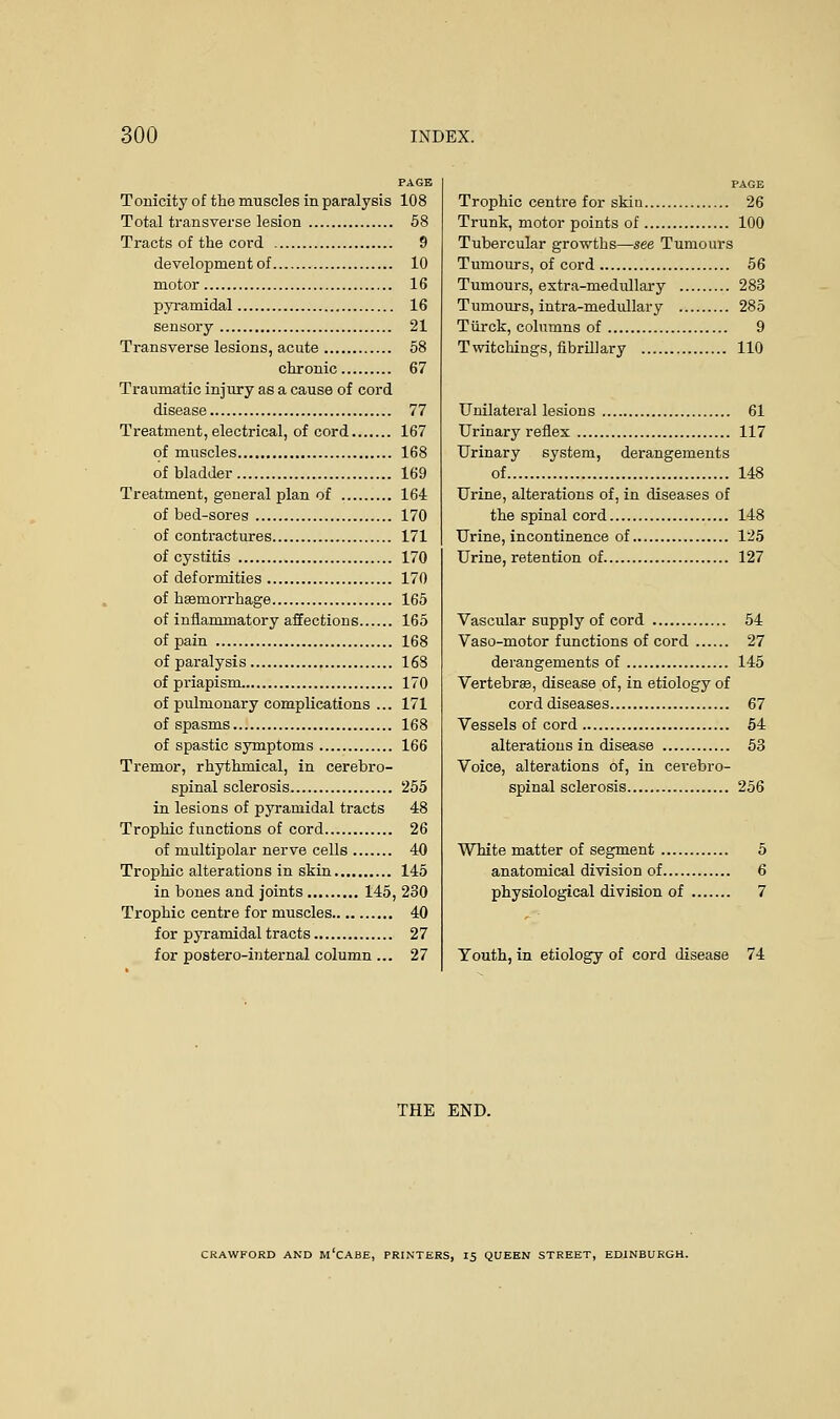 PAGE Tonicity of the muscles in paralysis 108 Total transverse lesion 58 Tracts of the cord 9 development of 10 motor 16 pyramidal 16 sensory 21 Transverse lesions, acute 58 chronic 67 Traumatic injury as a cause of cord disease 77 Treatment, electrical, of cord 167 of muscles 168 of bladder 169 Treatment, general plan of 164 of bed-sores 170 of contractures 171 of cystitis 170 of deformities 170 of hemorrhage 165 of inflammatory affections 165 of pain 168 of paralysis 168 of priapism 170 of pulmonary complications ... 171 of spasms 168 of spastic symptoms 166 Tremor, rhythmical, in cerebro- spinal sclerosis 255 in lesions of pyramidal tracts 48 Trophic functions of cord 26 of multipolar nerve cells 40 Trophic alterations in skin 145 in bones and joints 145, 230 Trophic centre for muscles 40 for pyramidal tracts 27 for postero-internal column ... 27 PAGE Trophic centre for skin 26 Trunk, motor points of 100 Tubercular growths—see Tumours Tumours, of cord 56 Tumours, extra-medidlary 283 Tumours, intra-medullary 285 Tiirck, columns of 9 Twitchings, fibrillary 110 Unilateral lesions 61 Urinary reflex 117 Urinary system, derangements of 148 Urine, alterations of, in diseases of the spinal cord 148 Urine, incontinence of 125 Urine, retention of 127 Vascular supply of cord 54 Vaso-motor functions of cord 27 derangements of 145 Vertebras, disease of, in etiology of cord diseases 67 Vessels of cord 54 alterations in disease 53 Voice, alterations of, in cerebro- spinal sclerosis 256 White matter of segment 5 anatomical division of 6 physiological division of 7 Youth, in etiology of cord disease 74 THE END. CRAWFORD AND M CABE, PRINTERS, 15 QUEEN STREET, EDINBURGH.