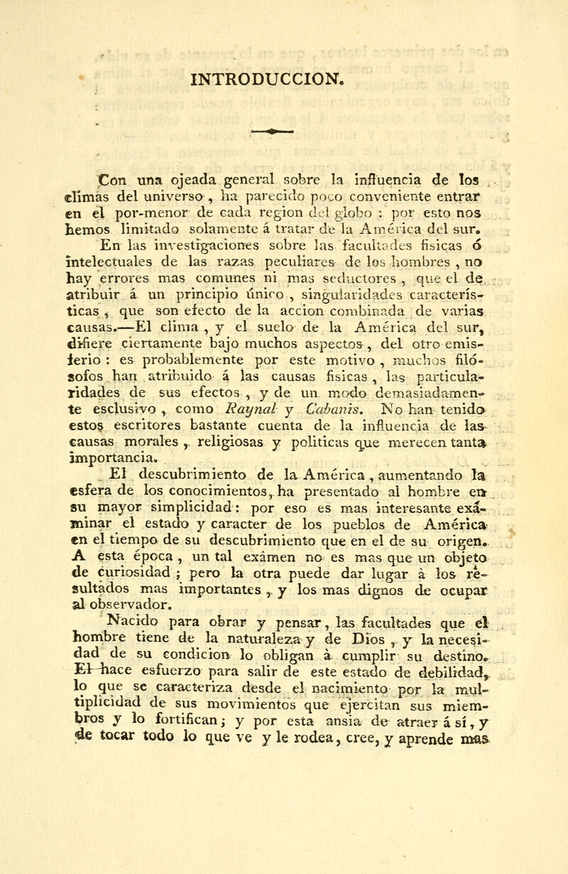 INTRODUCCIÓN. Con una ojeada general sobre la influencia de los climas del universo , ha parecido poco conveniente entrar €n el por-menor de cada región del globo : por esto nos hemos limitado solamente á tratar de la América del sur. En las investigíiciones sobre las facultades físicas ó intelectuales de las razas peculiare& de los hombres , no hay errores mas comunes ui mas seductores , que el de atribuir á un principio único , singularidades caracterís- ticas ^ que son efecto de la acción combinada de varias causas.^—-El clima , j el suelo de la América del sur, defiere ciertamente bajo muchos aspectos, del otro emis- lerio : es probablemente por este motivo , muchos filó- sofos. han atribuido á las causas fisicas , las particula- ridades de sus efectos , y de un m.odo demasiadamen- te esclusivo , como Rayna! y Cahams, No han tenida estos escritores bastante cuenta de la influencia de las^ causas morales ,. religiosas y políticas que merecen tant* importancia. El descubrimiento de la América , aumentando la esfera de los conocimientos, ha presentado al hombre ea . su mayor simplicidad: por eso es mas interesante exá- Biinar el estado y carácter de los pueblos de América- en el tiempo de su descubrimiento que en el de su origen. A esta época , un tal examen no es mas que un objeto de curiosidad ; pero la otra puede dar lugar á los re-- sultados mas importantes ^ y los mas dignos de ocupar al observador. Nacido para obrar y pensar, las facultades que el hombre tiene de la naturaleza y de Dios , y la necesi- dad de su condición lo obligan á cumplir su destino^: Elr^iace esfuerzo para salir de este estado de debilidad,, lo que se caracteriza desde el nacimiento por la mul- tiplicidad de sus movimientos que ejiercitan sus miem- bros y lo fortifican; y por esta ansia de atrae? á sí, y 4e tocar todo lo que ve y le rodea, cree, y aprende mas^