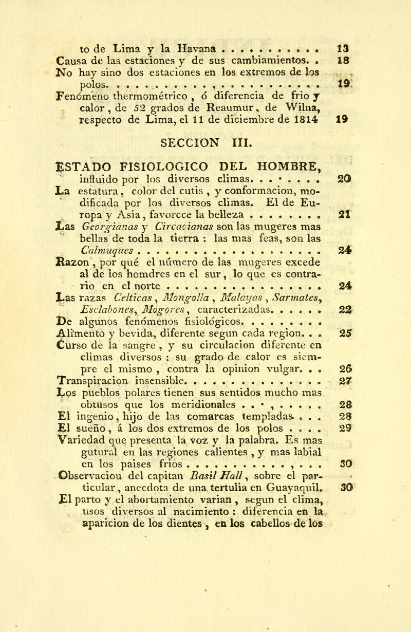 to de Lima y la Havana • . . • • 13 Causa de las estaciones y de sus cambiamientos, t,. i8 No hay sino dos estaciones en los extremos de los polos , Id^ Fenómeno thermométrico , 6 diferencia de frío y calor , de 52 grados de Reaumur, de Wilna, respecto de Lima, el 11 de diciembre de 1814 19 SFXCION IIL ESTADO FISIOLÓGICO DEL HOMBRE, influido por los diversos climas. ..•,... 20 La estatura, color del cutis , y conformación, mo- dificada por los diversos climas.. Ei de Eu- ropa y Asia, favorece la belleza 21 Las Georg'ianas y Circacianas son las mugeres mas bellas de toda la tierra : las mas feas, son las Calmuqites 24 Razón , por qué el número de las mugeres excede al de ios homdres en el sur, lo que es contra- rio en el norte 24 (.as razas Célticas, Mongolla , Malayas , Sarmates^ Esclabones^ Mogores^ caracterizadas 2% De algunos fenómenos fisiológicos , . . Ali'mento y bevida, diferente según cada región. . , 25 Curso de la sangre , y su circulación diferente en climas diversos : su grado de calor es siem- pre el mismo , contra la opinión vulgar, , , 26 Transpiración insensible . 27 I^os pueblos polares tienen sus sentidos mucho mas obtusos que los meridionales . . • , 28 El ingenio, hijo de las comarcas templadas » . . 23 El sueño, á los dos extremos de los polos .... 29 Variedad que presenta la voz y la palabra. Es mas gutural en las regiones calientes , y mas labial en los paises frios , . , . 30 Observación del capitán Basil Hall, sobre el par- ticular, anécdota de una tertulia en Guayaquil. 30 El parto y el abortamiento varian , según el clima, usos diversos al nacimiento : diferencia en la aparición de los dientes , en los cabellos de los