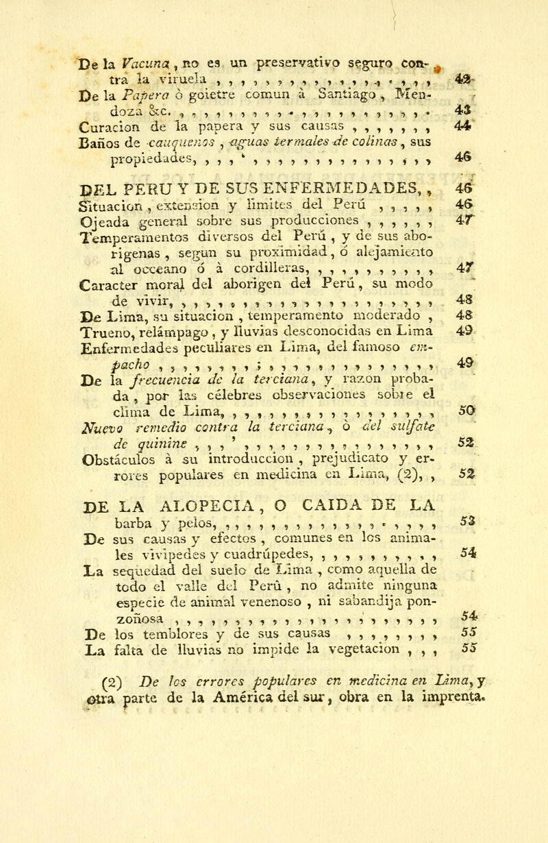 De la Vacuna , no es un preservativo seguro con- .^ tra la viruela ,,,,,?>,,,,_,, ^ .,.» , 42- De la Pí7/?£?r¿7 ó goietre coniun a Santiago, Men- dozíi cíc. g , í -j ? í í 9 ? -• ■> í ? 1 9 ^ -> ? ^ 1 • ^^ Curación de la papera y sus causas ,,,,,,, 44' Baños de -caliqueños , -aguas termales de colinas ^ sus propiedades, ,,,',,,,,,,,,,,,*>> 4^ DEL PERÚ Y BE SUS ENFERMEDADES, , 46 Situación , exterA^ion y rimiíes del Perú , ^ , , , 4S Ojeada general sobre sus producciones ,,,,,, 4<T Temperamentos diversos del Perú , y de sus abo- rígenas , según su proxÍTaidad, ó alejamie¿ito al occeano ó á cordilleras, ,,,,,,,,, ^ 4f Carácter morajl del aborigen del Perú, su modo de vivir, , ^ ^ ^ ? ^ ^ > ? ■$ ^ ■» ? •> ? i ? > ^ ^ ? ^^ D& Lima, su situación , temperamento moderado , 48 Trueno, relámpago , y lluvias desconocidas en Lima 49 Enfermedades peculiares en Lima, del famoso ejií- pacho íj^-j^-ííiyí-j-^-jíii^íííiií 4^ Da la frecuencia de ¡a terciana^ y razón proba- da , por las célebres observaciones sobie el clima de Lima, ,,,,»» í ?? ^ i ;»» i > ^ ^^ Nuevo remedio contra la terciana^ 6 del sulfate de quinins ,,,',,,,,, i?? ^ ? í >?, , 52 Obstáculos á su introducción , prejudicato y er- rores populares en medicina en Lima, (2), , S% DE LA ALOPECIA, O CAÍDA DE LA barba y pelos, ,,,,,, ,?,,?» 5 • -í;»? i ^^ De sus causas y efectos , comunes en los anima- les vivipedes y cuadrúpedes, ,,,,,,,,,, 54 La sequedad del suelo de Lima , como aquella de todo el valle del Perú , no admite ninguna especie de animal venenoso , ni sabandija pon- zoñosa , , , , , -j 5 -> 9 1 7 t ■> ? 9 9 ^ í ^ -í ) 9 54 De los temblores y de sus causas »,,,,,,, 55 La falta de lluvias no impide la vegetación , , , 55 (2) De fes errores populares en medicina en Lima^ y Otra parte de la América del sur, obra en la imprenta.