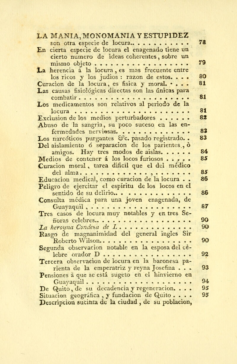 LA MANÍA, monomanía Y ESTUPIDEZ son otra especie de locura.. . • 78 En cierta especie de locara el enagenado tiene un cierto numero de ideas coherentes, sobre un mismo objeto » » . . . 79 X.a herencia á la locura , es mas frecuente entre los ricos y los judios : razón de estos. ... 80 Curación de la locura, es fisica y moral. • . • • 81 L,as causas fisiológicas directas son las únicas para combatir .••••.• 8-1 Los medicamentos son relativos al periodo de la locura 81 Exclusión de los medios perturbadores 82 Abuso de la sangria, su poco suceso en las en- fermedades nerviosas 83 Los narcóticos purgantes £sPc. pasado registrado. - 83 Del aislamiento ó separación de los parientes., ó amigos. Hay tres modos de aislas 84 Medios de contener á los locos furiosos . ■» . • • 85 Curación m.oral , tarea diñcil que el del medico del alma , 85 Educación medical, como curación de la locura . . 86 Peligro de ejercitar el espíritu de los locos en el sentido de su delirio &6 Consulta médica para una joven enagenada, de Guayaquil , 87 Tres casos de locura muy notables y en tres Se- ñoras celebres 90 Za heroifna Coiide^a de L 90 Rasgo de magnanimidad del general ingles Sir Roberto Wilson 90 Segunda observación notable en la esposa del cé- lebre orador D • . « 92 Tercera observación de locura en la baronesa pa- rienta de la emperatriz y reyna Josefina .... 93 Pensiones á que se está sugeto en el hinvierno en Guayaquil 94* De Quito, de su decadencia y regeneración. ... 95 Situación geográfica , y fundación de Quito .... 95 Descripción sucinta de la ciudad , de su población,