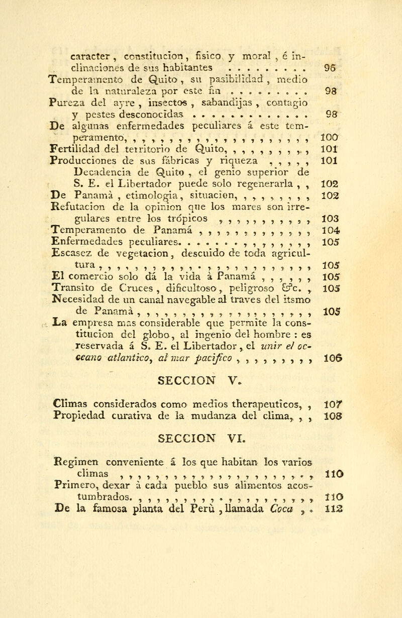 carácter, ccnstitiicíon, ñsico y moral , é in- clinaciones de sus habitantes , . 95 Temperamento de Quito, su pasibilidad , medio de la naturaleza por este ña » , . » . . o , , 98 Pureza del ayre , insectos , sabandijas y contagio y pestes desconocidas .•..»... 98 De algunas enfermedades peculiares i este tem- peramento, ,,,,,,,,,,,,,,,,,,,, too Fertilidad del tetritorio de Quito, ,,,,,,,,, 101 Producciones de sus fábricas y riqueza , , , , , 101 Decadencia de Quito , el genio superior de S. E. el Libertador puede soto regenerarla , , 102 De Panamá , etimología, situación, , ,. , ^ , , , , 102 Refutación de la opinión que los mares son irre- gulares entre los trópicos ^ ,,,,,,,, 5 , 103 Temperamento de Panamá ,,,,,,,,,,,,, 104 Enfermedades peculiares. ...... ^ , ^ ,,,, , 105 Escasez de vegetación, descuido de toda agricul- tura ^,,,,,,^,,,.,^,,, ,,,,,,,, 105 El comercio solo dá la vida á Panamá ,,,,,, 105 Transito de Cruces , dificultoso, peligroso ^c, ,. 105 Necesidad de un canal navegable al través del itsmo de Panamá ,,,,,,,,,,,,,,,,, ^ , , 105 La empresa mas considerable que permite la cons- titución del globo, al ingenio del hombre : es reservada á S. E. el Libertador , el unir e/ OC' ceano atlántico^ al mar pacifico ,,,,,?,,, IOS SECCIÓN V. Climas considerados como medios therapeutícos, , 10/ Propiedad curativa de la mudanza del clima^ , , 108 SECCIÓN VL Régimen conveniente á los que habitan los varios cumas , ^,,,,,,,^, ,,,,,,,,,,, .^ IICJ Primero, dexar á cada pueblo sus alim-entos aeos=- tumbrados. ,,,,,,,,,.,,,,, t , ^ , ^ ttO