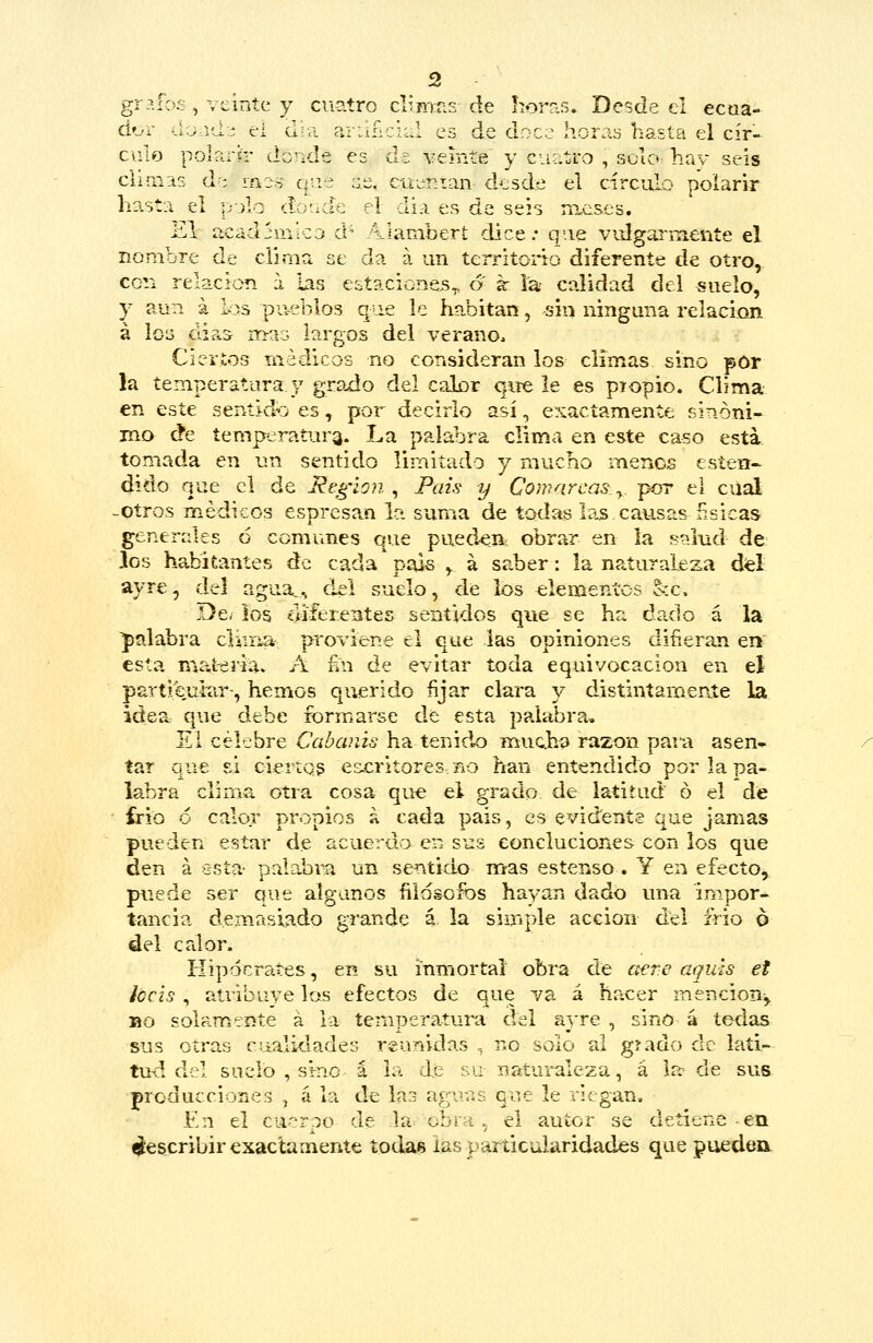 grpJbs , veinte y cuatro d5mr-s de hor?s» Desde el ecaa- átjL ú:^-^d■^ ei día ariiñcii.! ea de doce horay hasta el cír- culo polartr donde es de vemíe y cuatro , sclo^ hay seis chmits de mzo q'ie ;:e, cuentan d^jsd.e el circulo polarir hasta el pjlo dü'Kk el dia es de seis nuises. El íicadjinlco d- Alambert dice; que vidgarnieníe el nombre de clima se da á un territoiño diferente de otro, con relación i las eitaciones,, o k la calidad del suelo, y aun á los pueblos que le habitan, sin ninguna relación á lo3 dia.s nn-aG largos del verano. Ciertos médicos no consideran los climas sino por la temperatura y grado del calor qire le es piopio. Clima en este sentid^j es, por decirlo así, exactamente sinóni- mo de temperatura. La palabra clima en este caso esta, tomada en un sentido limitado y mucho menos esten- dido que el de Reglón , Pais y Comarcas ^ p<rr el cual -Otros médicos esprcsa^n le* suma de todas las causas físicas generales 6 comunes que puedan? obrar en la stilud de }os habitantes de cada país , á saber: la naturaleza del ayre, áú agua,, del suelo, de los elementos occ. De/ los diferentes sentidos que se ha dado á la palabra clin-ia proviene el que las opiniones difieran en esta mat-eriav A £n de evitar toda equivocación en eí partí curar-, hemos querido fijar clara y distiníarneníe la idea que debe formarse de esta palabra. El célebre Cabaiús ha tenid-o muchí) razón para asen-^ íar que si ciertos es.critores- no han entendido por la pa- labra clima otra cosa que el grado de latitud ó el de írio ó calor propios á cada pais, es evidente que jamas pueden estar de acuerdo en sus eoncluciones con los que den á esta palabra un sentido nr^as estenso. Y en efecto, puede ser que algunos filósofos hayan dado una impor- tancia demasiado grande á, la simple acción del frió o del calor. Hipócrates, en su inmortal obra de c^re aqiás et ¡ccis , atribuye las efectos de que va á hacer mención^ Bo solamente á la temperatuiu del a}'re , sino á tedas sus otras cualidades reunidas , no solo al grado de lati- tud del suelo , sino á la de su natui^leza, á la de sus producciones , á la de laa aguas que le riegan. En el cuerpo de la» obra , el autor se detiene eti Rescribir exactamente todas las particularidades que puedea