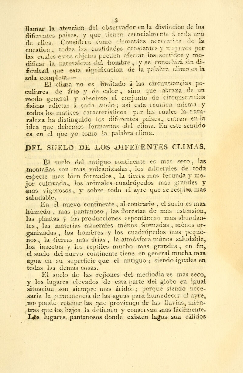 llamar la atencioTí del observador en la distinción de los difererttes países, y que tienen esencialiYjtnte á erda uno de ellos.- Considera como cieoic^itcs ucee: ai ^:8 de la cuestión, todíis las cuíiíidadps ccis&tantcs y tt 03 eres per las ciialei5 esíos objetos pueden aíeciar los sentidos y mo- diíicar la natutakza del liombre, y se concebirá sin di- ficultad que esta sígráfiGacion de la palabra cliriia es la sola coiUjú-ta.-— El diaria no -es liMitado á las circun^^tancias pe- culiares de frío y de calor , sino que abraza de uíi rtK>do general y absoluto- el corjunto óe circun&íar:C¿as físicas adictas á cada suelo; asi esta icunicn iiiisíi:a y todos los matices característiccG per las cuales la-natu- raleza ha distinguido los diferentes pises^ entrar> en la idea que debemos formai-nos del cüiua. En este sentido es en el que 3^0 tomo la palabra cuma. DEL SUELO DE LOS -DIFEE-ENTES CLIMAS. - El suelo del antiguo coiitínente es mas seco, las montañas son mas vokanizadas, los minerales de toda, especie mas bien formados , la tierra mas fecunda y me- jor cultivada-, los anirriales euadrupedos mas grandes y •inas vigorosos, y sobre todo el ayre que se respim rnas saludable. En el nuevo Continente , al contrario , el suelo es mas -húmedo , mas pantanoso , las íiorestas de mas estension, las plantas y ías producciones espontáneas mas abundan- tes , las materias minerales menos for-madas , menos or>^ ganizadas , -loa hombres y los cuadrúpedos mas peque- ños, la tierras mas frias , la atmósfora menos saludable, los insectos y los reptiles mucho mas grandes , en fin, el suelo del nuevo continente tiene en general mucha mas agua- en su supei-ticie que el antiguo; siendo iguales ea todas las denms cosas» El suelo de las rejiones del mediodía es mas seco, y los lugares elevados de esta parte del globo en igual situación son siempre mas áridos..: porque siendo nece- saria la permanencia de las aguas paní humedecer el ajy're, .ao= puede retener las que |>rovienf¿n de las lluvias, mién- .tras que ios bajos ía detienen y conservan mas fácihnente. lu^ lugares pantanosos donde existen lagos son cálidos