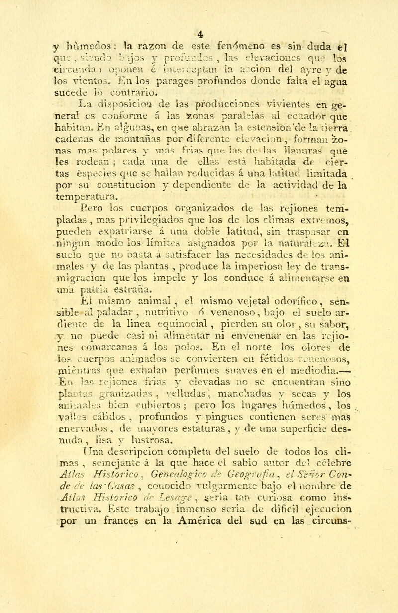 y húmedos: !a razón de este fenómeno es sin dada el que , ■:-i?iid3 b\jo:5 y profundos , Ins elevaciones que los eiicuiidaí oponen é iiict::c;;pían la azGÍon del ayre y de los vieníoo. En los parages profundos donde falta el agua suceda lo contrario. La disposicioa de las producciones vivientes en ge- neral es conforme á las !zoiias paralelas al ecuador que habitan. En algunas^ en qne abrazan la estenaion'de la cierra. cadenas de montañas por diferente elevación, forman zo- nas mar, polares y mas frias que las de las llanuras qué les rodean ; cada una de ellas está habitada de cier- tas especies que se hallan reducidas á una latitud limitada por su constitución y dependiente de la actividad de la temperatura. Pero los cuerpos organizados de las rejiones tem- pladas , mas privilegiados que los de los climas extremos, pueden expatriarse á una doble latitud, sin traspasar en ningún modo los límites asignados por la naturaleza, E-l suelo que no basta á satisfacer las necesidades de los ani- males y de las plantas , produce la imperiosa ley de trans- migración que los im.pele y los conduce á alimentarse en una patria estraña. El mismo animal , el mismo vejetal odorífico, sen- sible al paladar , nutritivo 6 venenoso, bajo el suelo ar- diente de la linea equinocial , pierden su olor, su sabor, y no puede casi ni alimentar ni envenenar en las rejio- nes comarcanas á los polose En el norte los olores de ios cuerpos ani-liados se convierten en fétidos venenosos, mientras que exhalan perfumes suaves en el mediodia.— En las renones ñ'ias y elevadas no se encuentran sino pl&.:n:i3 granizadas , velludas, manchadas y secas y los anr:aale3. bien cubiertos ; pero ios lugares húmedos, los . valles cálidos 5 profundos y pingues contienen seres mas enervados, de mayores estaturas, y de una superíicie des- nuda , lisa y lustrosa. Una descripción completa del suelo de todos los cli- mas , seinejante á la que hace el sabio autor del célebre Atla'; Histórico , Genealógico ¿h: Geografía , el S^enor Con^ de dt las-Casas , conocido vulgarmente bajo el nombre de Atlas Histórico ac Lesagc ^ geria tan curiosa como ins- tructiva. Este trabajo inmenso seria de dificil ejecución por un francés en la América del sud en las circuns-