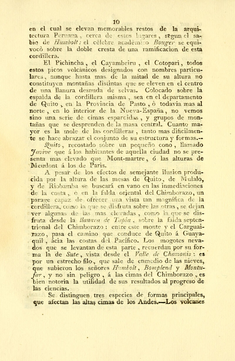 en el cual se elevan memorables restos de la arqui- tectura Pen^.ap.a , cerca cíe estes Ligares , stg-un el sa-, bio de Hambolt; el célebre académ-rjo Boug-er se equi- vocó sobre la doble cresta de una ramificación, de esta cordillera. El Pichincha, el Cayambeiru , el Cotopari, todos estos picos volcánicos designados con nombres particu.- lares, aunque hasta mas de la mitad de su altura no constituyen montañas distintas que se eleven en el centro de una llanura, desnuda de selvas. Colocado sobre la espalda de la cordillera misma , sea en el departamento de Quito ^ en la Provincia de Pasto , ó todavía mas al norte , en lo interior de la Nueva-Sspaña, no vemos sino una serie de cimas esparcidas , y grupos de m.on- tañas que se desprenden de la masa centraL. Cuanto ma- yor es la mole de las cordilleras , tanto mas dificiimen- te se hace abrazar el conjunto de su estructura y formas.— ^nifo y recostado sobre un pequeño cono , llamado yaviixe que á los habitantes de aquella ciudad no se pre- senta mas elevado que Mont-martre, ó las alturas de MeirJont á los de Paris. A pesar de los efectos de semejante ilusión produ- cida poí la altara de las mesas de Quito, de Muíalo, y de Riobamba se buscará en vano en las inmediaciones de la costa ,^ o en la falda oriental del Chuuborazo^ un paraíi-e capaz de ofrecer iraa vista tan m^gníñca de la cordillera, como la que se disfruta sobre las otras , se dejan ver algunas de las mas elevadas , como la que se dis- fruta desde la llanura de Taina, sobre la falda septen- trional del Chimborazo : entre esie monte y el Carguai- Tazo, pasa el camino que conduce de Quito á Guaya- quil , acia las costas del Pacífico^ Los mogotes neva- dos que se levantan de esta parte , recuerdan por su for- ma la de Sute y vista desde el Valle de Chamonh i es por un estrecho' ñla, que sale de enmedio de las nieves, que subieron los señores Humbolt., Bomplend y Montu- Jar, y no sin peligro , á las cimas del Chimborazo^^,. es bien notoria la utilidad de sus resultados al progreso de las ciencias. Se distinguen tres especies de formas principales, que afectan las altas cimas de los Andes,—Los volcanes