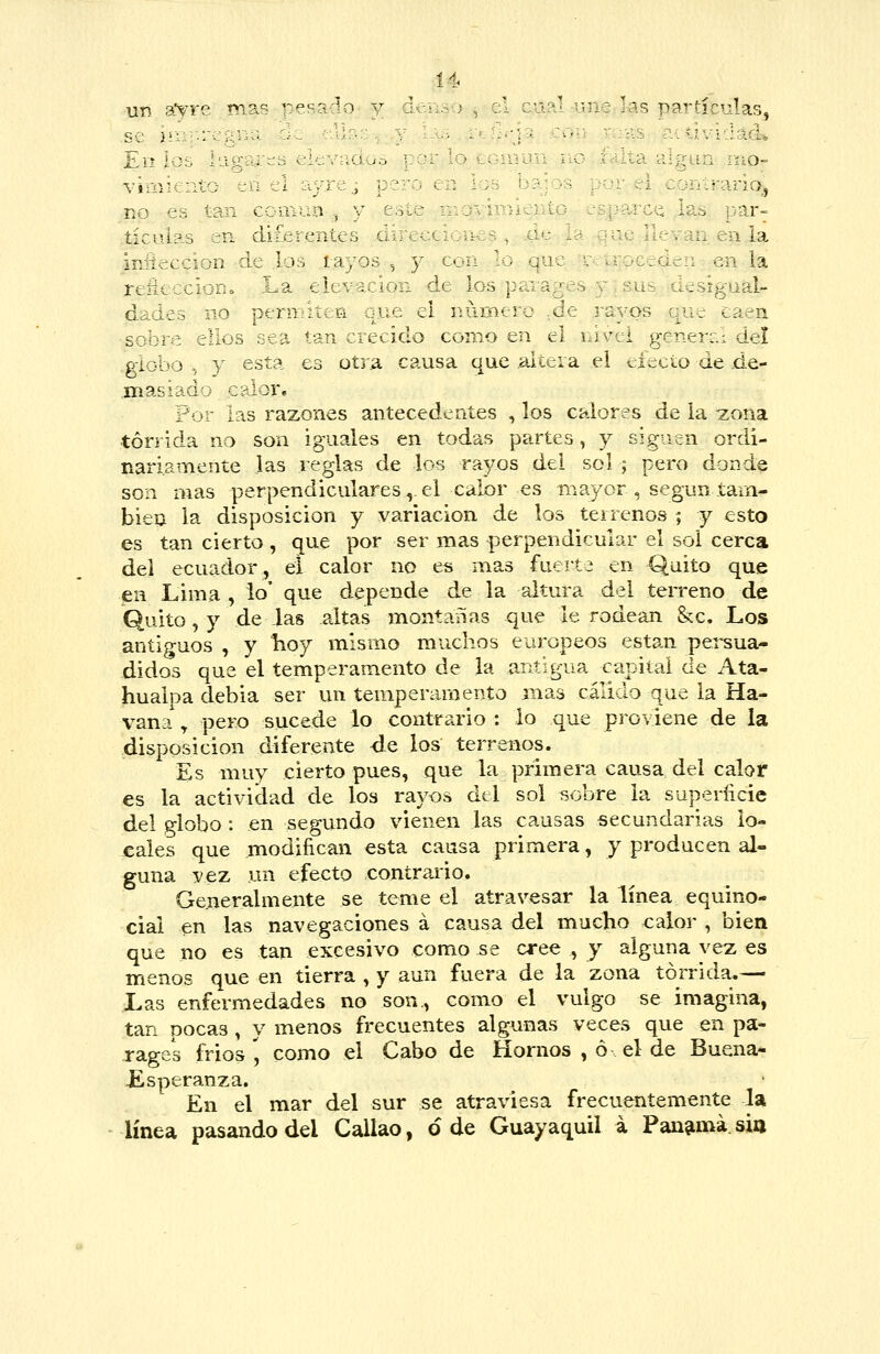 Í4 un my~ ^. !>12.'^ '^ se )'■ ■: Ei^ : •:. VjmH::.:l /j Vi. -:í RO es tan ccm tic lúas en di^c iniicicci' 3n 'i--- ij r-.: ^ d. ^:. V.- p-n- sobre e :iios sea globo , y esta masiad; / cílor. . cáal^une ,ks partículas, •jí: con r; ::ilS aíli<.^i-:lad. l:J\: ¡lO r- ^ha ■lUv-in nio- '•' L:-.ar c;a la ■ ..■-:.: ■. . iOCc den en la paiages y ,sus : desigual- :, fi que el número ,de .rayos que caen tan crecido corno en el nivel genen.: del es otYA causa que .altera el efecto de de- Por ias razones antecedentes , los calores de la zona tórrida no son iguales en todas partes, y siguen ordi- nariamente las reglas de los rayos del sol ; pero donde son mas perpendiculares,.el calor es mayor, según tam- bién la disposición y variación de los terrenos ; y esto es tan cierto , que por ser mas perpendicular el sol cerca del ecuador, eí calor no es mas fuerte en Quito que en Lima , lo' que depende de la altura del teiTeno de Quito, y de las altas montanas que le rodean &c. Los antiguos , y lioy mismo muchos europeos están persua- didos que el temperamento de la antigua capital de Ata- hualpa debia ser un temperamento mas cálido que la Ha- vana , pero sucede lo contrario : lo que proviene de la disposición diferente de los terrenos. Es muy cierto pues, que la primera causa del calor es la actividad de los rayos del sol sobre la superíicie del globo : en segundo vienen las causas secundarias lo- cales que modifican esta causa primera, y producen al- guna vez un efecto contrario. Generalmente se teme el atravesar la línea equino- cial en las navegaciones á causa del mucho calor , bien que no es tan excesivo como se oxo^ft , y alguna vez es menos que en tierra , y aun fuera de la zona tórrida.— Xas enfermedades no son., como el vulgo se imagina, tan pocas , y menos frecuentes algunas veces que en pa- rages fríos, como el Cabo de Hornos , ó el de Buena* JEsperanza. En el mar del sur se atraviesa frecuentemente la línea pasando del Callao, ó de Guayaquil i Pan^imá. sio
