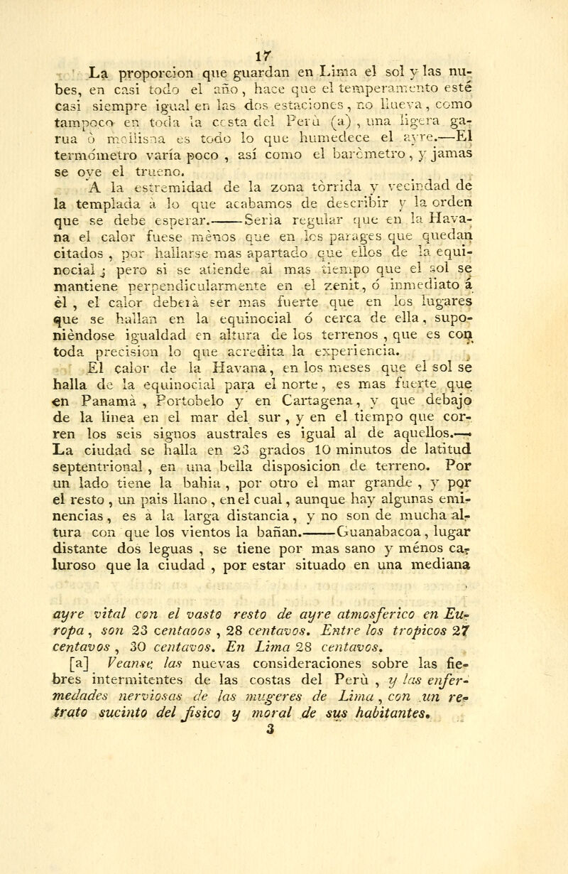 ir L^ proporción que guardan en Linia el sol y las nu- bes, en casi todo el año , hace que el íei^peramento esté casi siempre igual en las dos estaciones, no ilaeva, como tampoco en toda la cesta del Pera (a) , una ligera ga- rúa ó moilisna es todo lo que humedece el a-x-re.—El termómetro varía poco , así como el barómetro, y jamas se oye el trueno. 'a la esíremidad de la zona tórrida y vecindad de la templada á lo que acabamos de describir y la orden que se debe esperar. Seria regular que en la Hava- na el calor fuese menos que en les par ages que quedari citados , por hallarse mas apartado que eilos de la equi- nocial j pero si se atiende ai mas tiempo que el sol se mantiene perpendicularmente en el zenit, ó inmediato á él , el calor debeiá ser mas fuerte que en los lugares que se hallan en la equinccial ó cerca de ella, supo- niéndose igualdad en altura de los terrenos , que es coa toda precisión lo que acredita la experiencia. El calor de la Havana, en los meses que el sol sé halla de la equinocial para el norte, es mas fuerte que en Panamá, Portobeio y en Cartagena, y que debajo de la linea en el mar del sur , y en el tiempo que cor- ren los seis signos australes es igual al de aquellos.—» La ciudad se halla en 23 grados 10 minutos de latitud septentrional , en una bella disposición de terreno. Por un lado tiene la bahia , por otro el mar grande , y pgr el resto , un país llano , en el cual, aunque hay algunas emi- nencias , es á la larga distancia, y no son de mucha alr tura con que los vientos la bañan. Guanabacoa, lugar distante dos leguas, se tiene por mas sano y menos ca? luroso que la ciudad , por estar situado en una mediana ayre vital con el vasto resto de ayre atmosférico en EUf ropa, son 23 centaoos , 28 centavos. Entre los trópicos 27 centavos , 30 centavos. En Li?na 28 centavos, [a] Véanse, las nuevas consideraciones sobre las fie- bres intermitentes de las costas del Perú , y las enfer- medades nerviosas de las mugeres de Lima, con .un re- irato sucinto del Jisico y moral de sus habitantes» 3