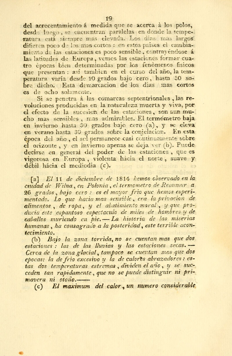 del acrecentamiento á medida que se acerca á los polos, desd-: luego , se encuentran paralelas en donde la t-epape- -ríitura está ñiempre mas elevíida. Los días mas largos diHerí-n pocod^. los mas cortos : en estos países ei cambia- miento át las estaciones es poco sensible , contrayéndose 4 las latitudes de Europa, vemos las t-staciones formar cua- tro épocas bien determinadas por los fenoníenos ñsicos, que presentan : así también en el curso del año, la tem- peratura varía desde lO grados bajo cero , hasta SO so- bre dicho. Esta demarcación de los días mas cortos es de ocho solameníe. Si se penetra k las comarcas septentrionales , las re- voluciones producidas en la naturaleza muerta y viva, por el efecto de la sucesión de las estaciones, son aun mu- cho mas sensibles , mas admirables. El tenndmetro baja en invierno hasta 30 grados bajo cero (a), y »e eleva en verano hasta 30 grados sobre la conjelación. En esta época del año , el sol í>erm.aneoe-casi Cüntinuamente sobre el orizonte , y en invienio apenas se deja ver (b). Puede decirse en general dei poder de las estaciones , que es vigorosa, en Europa , violenta hacia el norte , suave y débil hacia el mediodia (c)« [a] El 11 de diciembre dt Í814 liemos <^hservado en la, cuidad de íVilna, en Polonia, el termómetro de Reainwir a 26 grados^ bajo cero : es ei mayor friv que hemos esperi- mentado. Lo que hacia mas sensible, e^-a la privado?! de alimentos^ de ropa ^ y el abatimiento moral ^ y que pro- diicia este espantoso espectaciUG de miles de hombres y de caballos muriendo en pie, — La historia de las miserias humanas , ha consagrado a la posteridad^ este terrible acon- tecimiento, (b) Bajo la zona tórrida^ no S€ cuentan mas que dos estaciones : las de las lluvias y las estaciones secas, — Cerca de la zona glacial^ tampoco se cuentan mas que dos épocas: la d^ frió excesivo y la de calorts abrazadores: es- tas dos temperaturas estremas ^ dividen el ano ^ y se suc- cedeii tan rápidamente ^ que no se puede distinguir ni pri^ mavera ni otoño.—— (c) Ei máximum del calor ^ un numero considerable