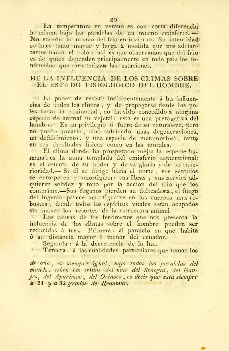 La temperatura en verano es con corta diferencia la misma bijo las paraU^las de un mismo emisfcrio, — No sucede lo mismo del frió en invierno. Su intensidad se hace tanto mayor y larga á medida qué nos adelan- tamos hacia el polo : así es que observamos que del frió es de quien dependen principalmente en todo pais ios fe- nómenos que caracterizan las estaciones. DE LA INFLUENCIA DE LOS CLIMAS SOBRE EL ESTADO FISIOLÓGICO DEL FIOMBRE. El poder de resistir indiferentemente á ias inftuen- eias de todos los climas , y de propagarse desde los po» los hasta la equinociai , no ha sido concedido á ninguna especie de animal ni vejetal: esta es una prerogativa del hombre. Es un privilegio ó fuero de su naturaleza; pero no pued¿ gozarlo , sino sufriendo unas degeneraciones, un defalcimiento , y una especie de metamorfosi . tantg en sus facultades fisicas como en las morales. El clima donde ha prosperado mejor la especie hu- mana', es la zona templada del emisferio septentrional: es el asiento de su poder y de su gloria y de su supe- rioridad.— Si él se dirige hacia el norte , sus sentidos áe entorpecen y amortiguan: sus fibras y sus nervios ad- quieren solidez y tono por la acción del frío que los comprime.—Sus órganos pierden su delicadeza, el fuego del ingenio parece amortiguarse en los cuerpos mas ro- bustos , donde todos los espíritus vitales están ocupados sin mover los resortes de la estructura animal. Las causas de los fenómenos que nos presenta la inüueRcia de los climas sobre el hombre pueden ser reducidas á tres. Prim.era: al paralelo en que habita ó su distancia mayor ó menor del ecuador. Segunda : á la decrecencia de la luz. Tercera : á las cualidades particulares que toman los de ano ^ es siempre igual ^ bajo todas ¡as paralelas del mundo ^ sobre las orillas del mar del Senegal ^ del Gan-- jes^ del Apurimac , del Orinoco , es decir que esta sierapre á 31 y a 32 grados de Reaumur,