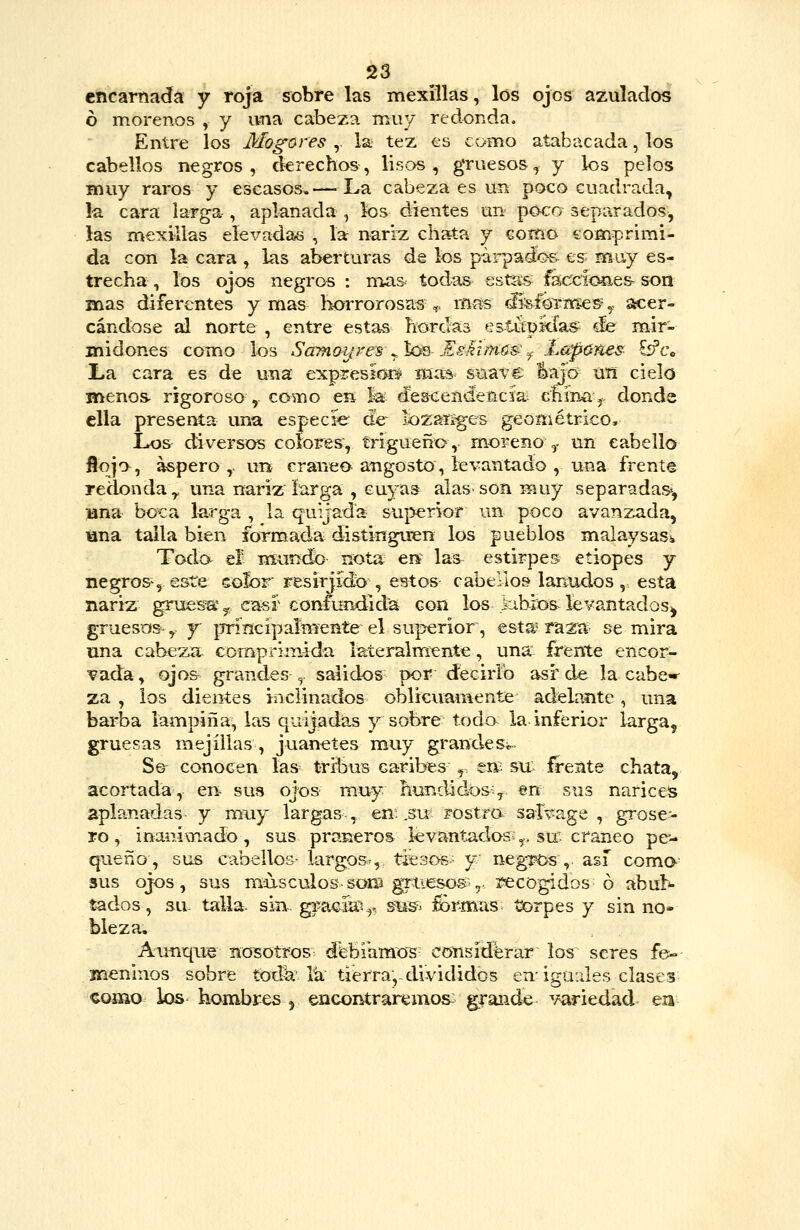 encarnada y roja sobre las mexíllas, los ojos azulados ó morenos , y una cabeza muy redonda. Entre los Mogares ,. la tez es como atabacada, los cabellos negros, derechos, lisos, gruesos, y los pelos muy raros y escasos.— La cabeza es un poco cuadrada, la cara larga , aplanada , los dientes un poco separados, las mexillas elevadas , la nariz chata y como eom^rimi- da con la cara , las aberturas de los parpadí>& es muy es- trecha , los ojos negros : mas todas estas faccioíies- son mas diferentes y mas horrorosas,, mas rJisfoi-mes-y s«:er- cándose al norte , entre estas hordas estitpkías de mir- midones como los SüTnoip-es^'k^--Eskimú^^ Lapúnes £ífce La cara es de una expresiGüí' mas suave l^aj'o Uíi cielo menos- rigoroso , como eií la descendencia- cnína,. donde ella presenta una especie de^ lozaííges geométrico. Los diversos colores, trigueñG,. moreno ,. un cabello flojo , áspero ,. un cráneo angosto, levantado , una frente redonda,., una nariz larga , cuyas alas son muy separadas*, jana boca larga , la quijada superior un poco avanzada, ana talla bien formada distinguen los pueblos malaysaSi Toda €Í Hxundo nota eií las^ estirpes etiopes y negros-5 este eoíor resirjído , eBtos cabejio» lanudos, esta nariz gruesa* y c^sr confundida con los kibios^ levantados^ gruesos, y ¡jrincipalmeníe el superior, esta* ra2^a se mira una cabeza, comprimida lateralmente, una frente encor- vada, ojos grandes ,. salidos por decirlo asr de la cabe»- za , los dientes inclinados oblicuamente adelante, una barba lampiña, las quijadas y sobre todo la-inferior larga, gruesas mejillas , juanetes muy grandes^^ Se- conocen las^ tribus caribes ,. zrs- su; frente chata, acortada, en- sus ojos m.uy hundidos^^ ert sus nariceís aplanadas y muy largas-, en; .su í'ostro^ sal^age , grose- ro, inanimado, sus praneros levantados;^, su cráneo pe- queño, sus cabellos- largoS',. tiesos- y negT-Os , así coma^ sus ojos, sus nmsculos-som gruesos .,. 3?ecogidos ó abul^ tados, su talla- sin. grac-ik'.,^, gUB^. fórmas torpes y sin no» bleza, Aimqiie nosotros d'ebi'amo'S considerar los seres fe- meninos sobre todk'Iti tierra, divididos en-igurJes clases como ios hombres , encontraremos^ grande variedad en