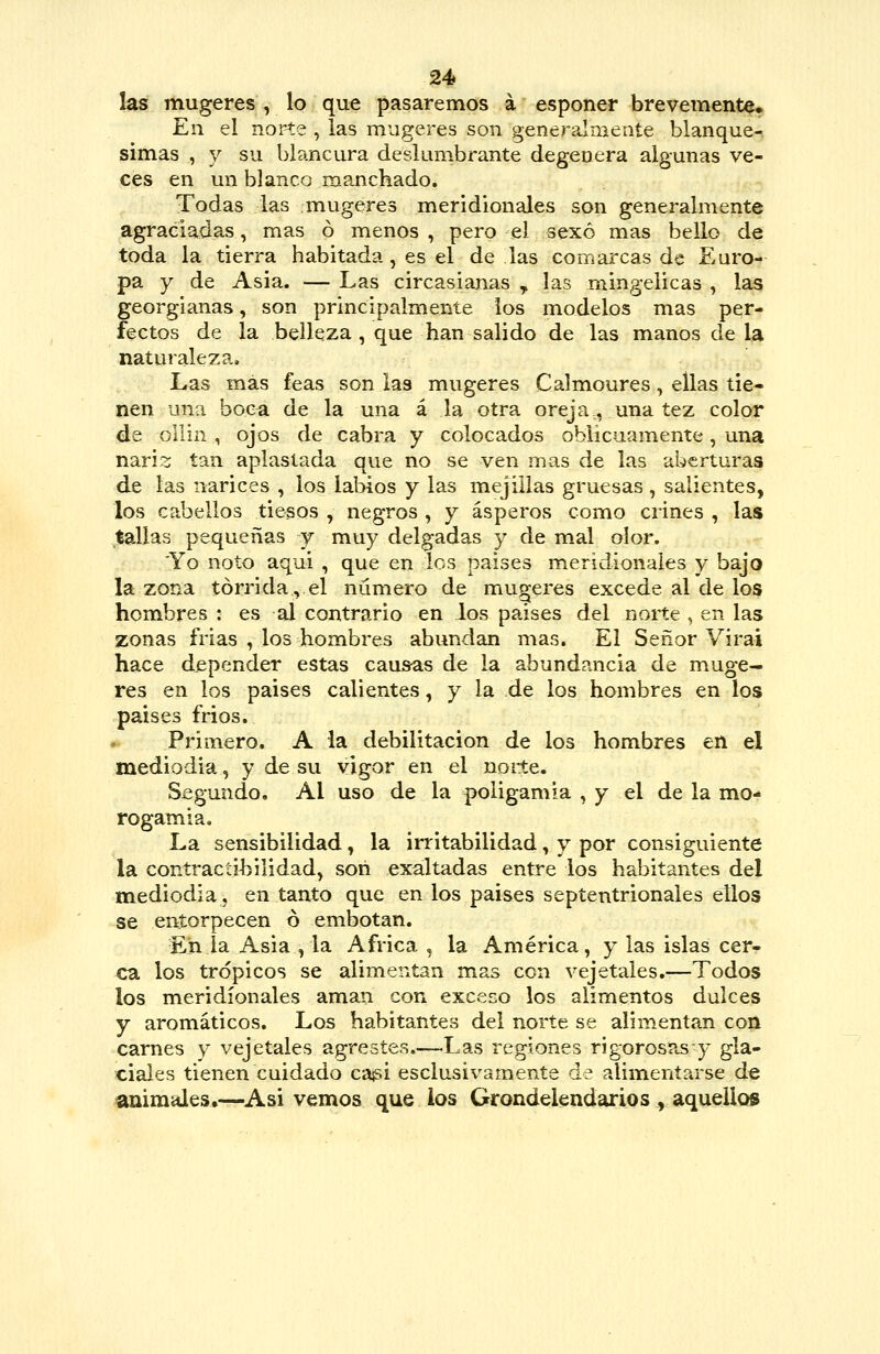 H las mugeres , lo que pasaremos á esponer brevemente. En el norte , las mugeres son generalmente blanque- simas , y su blancura deslunibrante degenera algunas ve- ces en un blanco manchado. Todas las mugeres meridionales son generalmente agraciadas, mas ó menos , pero el sexo mas bello de toda la tierra habitada, es el de las comarcas de Euro- pa y de Asia. — Las circasianas ^ las rningelicas , las georgianas, son principalmente los modelos mas per- fectos de la belleza, que han salido de las manos de la naturaleza. Las más feas son las mugeres Calmoures, ellas tie- nen una boca de la una á la otra oreja,, una tez color de ollin , ojos de cabra y colocados oblicuamente, una naris tan aplastada que no se ven mas de las aberturas de las narices , los laMos y las mejillas gruesas , salientes, los cabellos tiesos , negros , y ásperos como crines , las tallas pequeñas y muy delgadas y de mal olor. 'Yo noto aqui , que en los países meridionales y bajo la zona tórrida, el número de mugeres excede al de los hombres : es al contrario en ios paises del noite , en las zonas frías , los hombres abundan mas. El Señor Virai hace depender estas causas de la abundancia de muge- res en los paises calientes, y la de los hombres en los paises frios. Primero. A la debilitación de los hombres en el mediodía, y de su vigor en el norte. Segundo, AI uso de la poligamia , y el de la mo- rogamia. La sensibilidad, la irritabilidad, y por consiguiente la contractihilidad, son exaltadas entre los habitantes del mediodía, en tanto que en los paises septentrionales ellos se entorpecen ó embotan. En la Asia , la África , la América, y las islas cer- ca los trópicos se alimentan mas con vejetales.—Todos los meridionales aman con exceco los alimentos dulces y aromáticos. Los habitantes del norte se alimentan con carnes y vejetales agrestes.—Las regiones rigorosas y gla- ciales tienen cuidado ca^ii esclusivamente de alimentarse de animales,—Asi vemos que los Grondeiendarios , aquellos