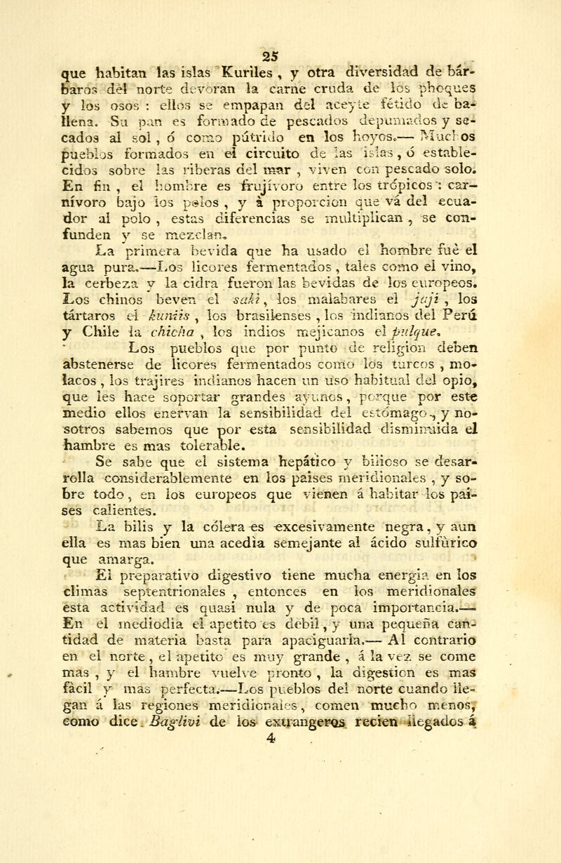 que habitan las islas Kuriles , y otra diversidad de bár- baros del norte devoran la carne cruda de los phoques y los osos : ellos se empapan del aceyte fétido úc ba* llena. Su pan es formado de pescados depumados y se- cados ai sol , ó como pútrido en los hoyos.—• Mucl os pueblos formados en e-i circuito de las islas, 6 estable- cidos sobre las riberas del m^ir , viven con pescado solo. En fin, el hombre es frujívoro entre los trópicos: car- nívoro bajo los ptslos , y á proporción que va del ecua- dor ai polo , estas diferencias se multiplican, se con- funden y se mezclan^ La primera bevida que ha usado el hombre fué el agua pura,—I.os licores fermentados , tales como el vino, la cerbeza y la cidra fueron las bevidas de los europeos. Los chinos beven el ^¿íáí , los malabares el jaji , los tártaros eí kuniis , los brasil-enses , los indianos del Ferií y Chile la chicka ^ los indios mejicanos el pulqueo Los pueblos que por punto de religión deben abstenerse de licores fermentados como los turcos , mo- lacos , los írajires indianos hacen un uso habitual del opio, que les hace soportar grandes ayunos, porque por est-e medio ellos enervan la sensibilidad del estómago., y no- sotros sabemos que por esta sensibilidad disminuida el hambre es mas tolerable. Se sabe que el sistema hepático y bilioso se desar- rolla considerablemente en los países meridionales , y so- bre todo, en los europeos que vienen á habitar los paí- ses calientes. La bilis y la cólera -&s excesivamente negra, y aun ella es mas bien una acedía semejante al ácido sulfúrico que amarga, * El preparativo digestivo tiene mucha energía en los climas septentrionales , entonces en los meridionales ésta actividad es quasi nula y de poca importancia.— En el mediodia el apetito es débil, y una pequeña can- tidad de materia basta para apaciguarla,— AÍ contrario en el norte, el apetito es muy grande , á la vez se come mas , y el hambre vuelve pronto , la digestión es mas fácil y mas perfecta;—Los pueblos del norte cuando lle- gan á las regiones meridior.aifs, comen mucho m.enos, eomo dice. Baglivi de ios- exti angeros, recien ¡legados á