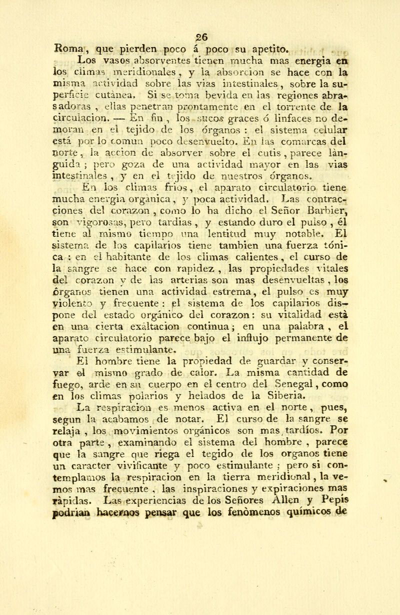 Roma, que pierden poco á poco su apetito. Los vasas absorverjtes tienen mucha mas energía en los climas meridionales , y la absorción se hace con la misma actividad sobre las vías intestinales, sobre la su- perficie cutánea. Si se toma bevida en las regiones abra* sadoras , ellas penetran prontamente en el torrente de la circulación. — En fin , los siseos graces ó linfaces no de- moran en el tejido de los órganos : el sistema celular está por lo común poco desenvuelto. £n las comarcas del norte, la acción de absorver sobre el cutis, parece lán- guida ; pero goza de una actividad mayor en las vias intestinales , y en el tejido de nuestros órganos. En los climas frios, el aparato circulatorio tiene mucha energía orgánica , y poca actividad. Las contrac- ciones del corazón , como lo ha dicho el Señor Barbier, son vigorosas, pero tardías , y estando duro el pulso , él tiene al mismo tiempo una lentitud muy notable. El sistema de los capilarios tiene también una fuerza tóni- ca: en el habitante de los climas calientes, el curso de la sangre se hace con rapidez , las propiedades vitales del corazón y de las arterias son mas desenvueltas , los órganos tienen una actividad estrema, el pulso es muy yiolento y frecuente : p\ sistema de los capilarios dis- pone del estado orgánica del corazón: su vitalidad esta en una cierta exaltación continua; en una palabra , el aparato circulatorio parece bajo el influjo permanente de una fuerza estimulante. El hombre tiene la propiedad de guardar y conser- var ^1 mismo grado de calor. La misma cantidad de fuego, arde en su cuerpo en el centro del Senegal, como en los climas polarios y helados de la Siberia. La respiración es menos activa en el norte , pues, según la acabamos de notar. El curso de la sangre se relaja , los movimientos orgánicos son mas.tardíos. Por otra parte , examinando el sistema del hombre , parece que la sangre que riega el tegido de los órganos tiene un carácter viviñcante y poco estimulante ,• pero si con- templamos la respiración en la tierra meridional, la ve- mos mas frecuente , las inspiraciones y expiraciones mas rápidas. Las experiencias de los Señores Alien y Pepis podrian haceraos pensar que los fenómenos químicos de