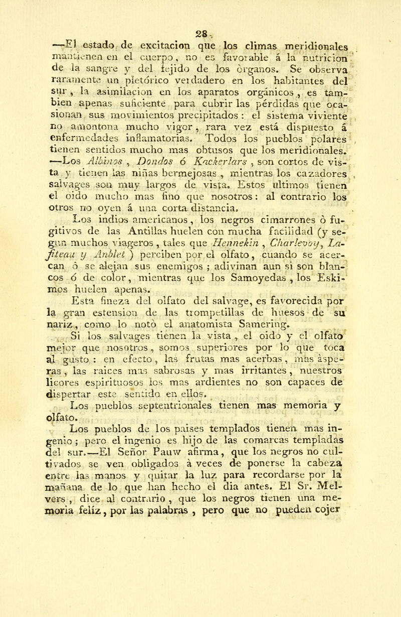—El estado de excitación que los climas meridionales mantienen en el cuerpo, no ea favoiable á la nutrición' de la sangre y del íejido de los órganos. Se observa raramente un pletórico veidadero en los habitantes del sur , la asimilación eji los aparatos orgánicos , es tam-^*; bien apenas sunciente para cubrirlas pérdidas que oca-^ sionan sus movimientos precipitados : el sistema viviente no amontona mucho vigor, rara vez está dispuesto á enfermedades inflamatorias. Todos los pueblos polares tienen sentidos mucho mas obtusos que los meridionales, —Los Alhhios , Donaos ó Kackerlars , son cortos de vis- .'■ ta y tienen las niñas bermejosas , m.ientras los cazadores . salvages son muy largos de vista. Estos iiltimos tienen el oido mucho mas fino que nosotros: al contrario los otros no oyen á una corta; distancia. Los indios americanos, los negros cimarrones ó fu- gitivos de las Antillas huelen con mucha facilidad (y se- gún muchos viageros, tales que Hennekín , Charlevoij^ La- jiteaa y Anhlet ) perciben por el olfato ^ cuando se acer- can ó se alej^an sus enemigos ; adivinan aun si son blan-^ eos ó de color, mientras que los Sanaoyedas ^ los Eski- mes huelen apenas. Esta fineza del olfato del salvage, es favorecida por la gran estension de las trompetillas de huesos de su nariz, como lo notó el anatomista Samering, Si los salvages tienen la vista ^ el oido y el olfato meior que nosotros, somos superiores por lo que toca al gusto : en efecto, las frutas mas acerbas, mas áspe- ras , las raices mas sabrosas y mas irritantes, nuestros licores espirituosos los mas ardientes no son capaces de dispertar este sentida en ellos. Los pueblos septentrionales tienen mas memoria y olfato. Los pueblos de los paises templados tienen mas in- genio ; pero el ingenio es hijo de las comarcas tem.pladas del sur El Señor Pauw afirma, que los negros no cul- tivados se ven obligados á veces de ponerse la cabeza entre las manos y quitar la luz para recordarse por la nojañana de lo que han hecho el dia antes. El Sr. Mel- vérs , dice al contrario, que los negros tienen una me- moria feliz, por las palabras , pero que no pueden cojer