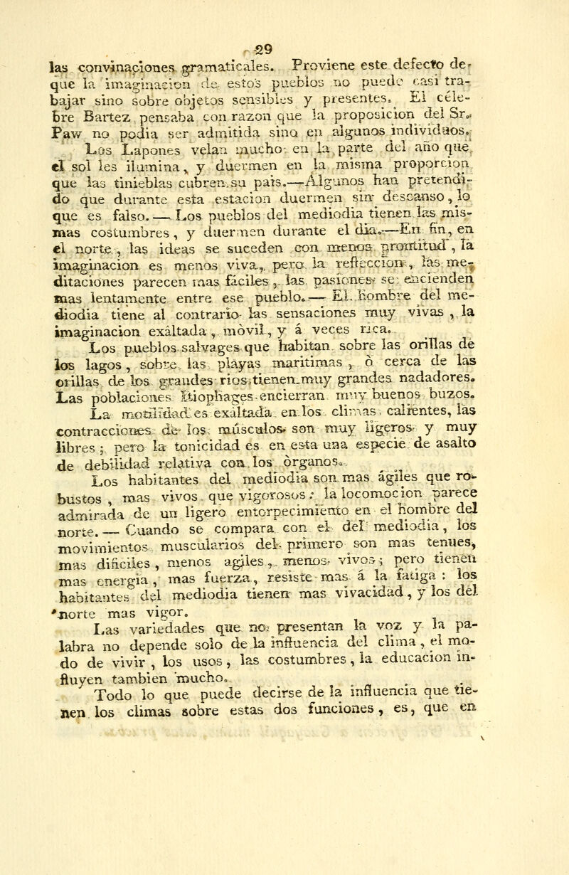 r^9 las convinapiones. gramaticales. Proviene este defecto de^ que ia imaírinaciori ele estos pueblos tío puede casi tra- bajar sino sobre objetos sensibles y presentes.^ El cele- bre Bartez pensaba con razón que la proposición del Sr„. Pav/ no podia ser adrnltida sina en algunos individuos. Los Lapones velan mucho-, en la,parte del ano qu^ el sol les ilumina^ y duermen en la misma proporcioa que las tinieblas cubren.su país.—Algunos han pretendi- do que durante esta estación duermen sin- descanso, lo que es falso. — Lo& pueblos del mediodia tienen Iíís,mis-. mas costumbres, y duermen durante el diíi,---Eii fin, en el norte., la§ ideas se suceden con. menos prontitud , lá imaginación es menos viva,,, pero la refieccioiiH las me^ ditaciones parecen m.as fáciles ,- las pasionesv se: encienden, mas lentamente entre ese pueblo.:—KL Hombre del me- diodía tiene al contrario- las sensaciones muy vivas , la imaginación exaltada,, móvil, y á veces nca. Los p,ueblos. salvages que habitan sobre las orillas de ios lagos, sobre las playas marítimas ^ ó cerca de las orillas de los, gFaude-srios.tlenen.muy grandes nadadores. Las pobiacioaes ItiopHages. encierran nniy buenos buzos. La motñid-ad:;es exaltada, envíos. clirAas, calientes, las contraccioi^s de- los; músculos, son muy ligaros- y muy libres ; pero la tonicidad es en esta una especie de asalto de debilidad relativa coa., los órganos. Los habitantes del mediodía son mas ágiles que ro- bustos , mas vivos, que vigorosos; la locomoción parece admirada de un ligero entorpecimiento en el hombre del norte. — Cuando se compara con el; del mediodía, los movimientos muscularios del- primero son mas tenues, mas diñciles, menos agoles,. meno3> vivos; pero tienen mas energía, mas fuerza, resiste rnas. á la fatiga : los habitantes del mediodía tienen- mas vivacidad, y los del '-norte mas vigor. Las variedades que no; presentan la voz y la pa- labra no depende solo de la iníluencia del clima , el ma- do de vivir , los usos, las costumbres, la educación m- ftuyen también muchoo Todo lo que puede decirse de la influencia que tie- nen los climas sobre estas dos funciones, es, que en