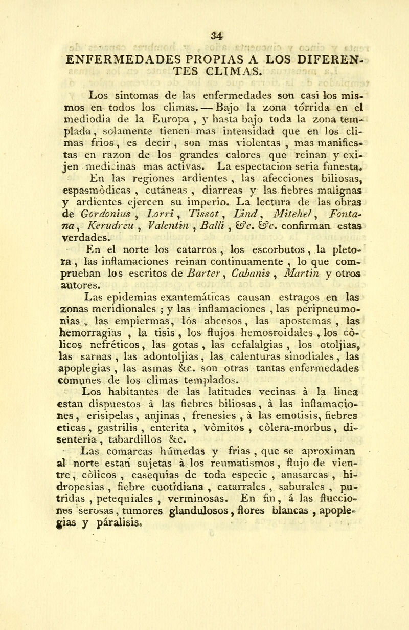 ENFERMEDADES PROPIAS A LOS DIFEREN- TES CLIMAS. Los síntomas de las enfermedades son casi los mis- mos en todos los climas. — Bajo la zona tórrida en el mediodía de la Europa , y hasta bajo toda la zona tem* piada, solamente tienen mas intensidad que en los cli- mas fríos, es decir , son mas violentas , mas manifies- tas en razón de los grandes calores que reinan y exi- jen medicinas mas activas. La espectacion seria funesta. En las regiones ardientes , las afecciones biliosas, e&pa^módicas , cutáneas , diarreas y las fiebres malignas y ardientes ejercen su imperio. La lectura de las obras de Gordonius ^ Lorri ^ Tissot ^ Lind ^ Mitehel ^ Fonta^ na, Kerudreu , Valeritin , Balli , £sPc. ^c. confirman estas verdades. En el norte los catarros y los escorbutos, la pléto- ra , las inflan>aciones reinan continuamente , lo que com- prueban lo s escritos de Barter, Cabanis , Martin y otros autores. Las epidemias exantemáticas causan estragos en las zonas meridionales ; y las inflamaciones , las peripneumo» nias .^ las empiermas, los abcesos, las apostemas , las hemorragias , la tisis , los flujos hemosroidales ^ los có- licos nefréticos^ las gotas, las cefalalgias, los otoljias, las sarnas, las adontoljias, las calenturas sinodiales, las apoplegias , las asmas &c. son otras tantas enfermedades comunes de los climas templados. Los habitantes de las latitudes vecinas á la linea están dispuestos á las fiebres biliosas, á las inílamacio- nes, erisipelas, anjinas, frenesíes , á las emotisis, fiebres eticas, gastrilis , enterita , Vómitos ^ cólera-morbus, di- senteria , tabardillos &c. Las comarcas húmedas y frías , que se aproximan al norte están sujetas á los reumatismos, flujo de vien- tre, cólicos , casequias de toda especie , anasarcas , hi- dropesías , fiebre cuotidiana, catarrales, saburales , pú- tridas , petequiales , verminosas. En fin, á las fiuccio- hbs serosas, tumores glandulosos, fíores blancas , apople- gias y parálisis»