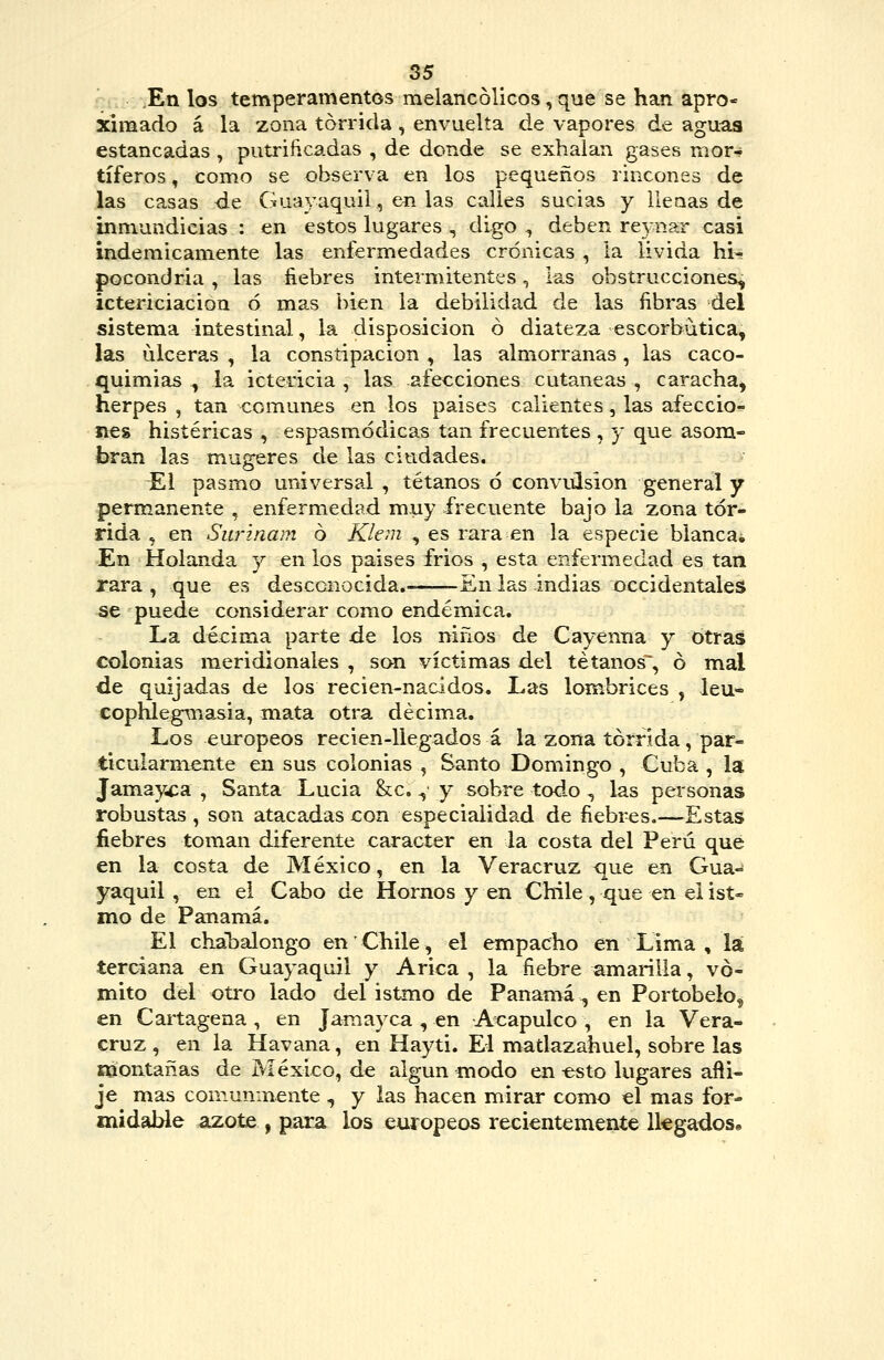 En los temperamentos melancólicos, que se han apro- ximado á la zona tórrida , envuelta de vapores de aguas estancadas, putrificadas , de donde se exhalan gases mor-? tíferos, como se observa en los pequeños rincones de las casas de Guayaquil, en las calles sucias y llenas de inmundicias : en estos lugares , digo , deben re3-nar casi indemicamente las enfermedades crónicas , la livida hi- pocondría , las fiebres intermitentes, las obstrucciones, ictericiacion ó mas bien la debilidad de las fibras del sistema intestinal, la disposición ó diateza escorbútica, las ulceras , la constipación , las almorranas, las caco- quimias , la ictericia , las afecciones cutáneas , caracha, herpes , tan comunes en los paises calientes, las afeccio- nes histéricas , espasmódicas tan frecuentes , y que asom- bran las mugeres de las ciudades. El pasmo universal , tétanos ó convLÜsion general y permanente , enfermedad muy frecuente bajo la zona tór- rida 5 en Surinaní 6 Klem , es rara en la especie blancai En Holanda y en los paises frios , esta enfermedad es tan rara , que es desconocida. -En las indias occidentales se puede considerar como endémica. La décima parte de los niños de Cayenna y otras colonias meridionales , son víctimas del tétanos^ ó mal de quijadas de los recien-nacidos. Las lombrices , leu- cophlegmasia, mata otra décima. Los europeos recien-llegados á la zona tórrida, par- ticularmente en sus colonias , Santo Domingo , Cuba , la Jamay^ca , Santa Lucia &;c. ^' y sobre todo , las personas robustas , son atacadas con especialidad de fiebres.—Estas fiebres toman diferente carácter en la costa del Perú que en la costa de México, en la Veracruz que en Gua- yaquil , en el Cabo de Hornos y en Chile , que en ei isí« mo de Panamá. El chábalongo en Chile, el empacho en Lima , la terciana en Guayaquil y Arica , la fiebre amarilla, vó- mito del otro lado del istmo de Panamá^ en Portobelo, en Cartagena , en Jaraayca , en Ax:apulco , en la Vera- cruz, en la Havana, en Hayti. El matlazahuel, sobre las róontañas de México, de algún modo en esto lugares afti- je mas comunmente ^ y las hacen mirar como el mas for- midable azote , para los europeos recientemente llegados.