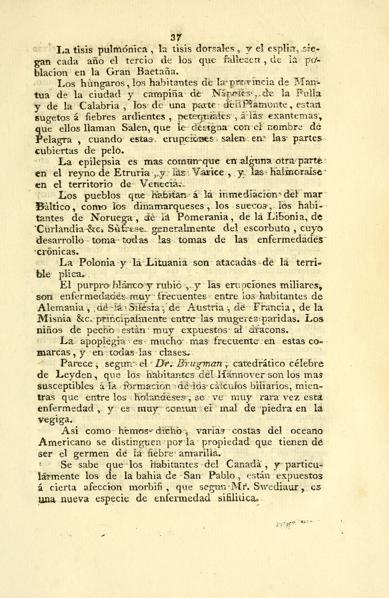 35^ La tisis pulmónicaVla tisis dorsales, y el esplín^, sie- gan cada año el tercio de los qu€ falleüen , de la po*- Elación en la Gran Baetaña. Los húngaros, los habitantes de Ia/p?^^TÍncia de Man^- tua de la ciudad y campiña de N5pí?i€:sv,,de la Fulla y de la Calabria , los de una parte dcviPíamonte, están sugetos á liebres ardientes, peté^pífáes, .á'lás' exantemas;, que ellos llaman Salen, que ie cié signa con el nombre de Pelagra , cuando estas erupci^^es. salen: ení las- partes cubiertas de peló. La epilepsia es mas comün-que en alguna otra-parte en el reyno de Etruria ^.y, lúsi ¥áEÍce;, y: laS' Kaimoralsc ^ en el territorio de VeHeeiá,. Los pueblos que nl?Sftan. á lá inmediación'' del mar Báltico, como los dihumarqueses , los suecos, ios habi- tantes de Noruega, áé lá Pómerania, de lá Libonia, de 'Cúrlándk--&Cí Súfrese, generalmente del escorbuto , cuyo desarrollo • to^ma- todas las torneas de las enfermedades ■crónicas. La Polonia y lá Lituaniá son atacadas dé lá terri» We plica.^^ El purpro^'blíki^ay rubio ^.,y las ernperones miliares, soií enfermedati^s-iKíiy írecuentes entre los liabitantes de Alemania^ ,dá-iái Silesia-5'dé Austria \j dé Fi-ancia, de la Misnia &c, principalmente entre las nxugeresíparidas. Los niños de pecíío están ^ muy expuestos ■ ai áíacons. La. apoplégiá . es- mucho mas frecuente en estas co« marcas, y en-todas las clases. Parece 4 &eg\in'-&l' I}r,~ BrugmaUy catedrático célebre de Leyden^ que los KabiteKtes dél Hannover son los mas susceptibles á la. -KírmacioRT'détids cáicuíos biliarios, mien- tras que entre los ; Koisnéese^; se ve muy rara vez esta enfermedad , y es muy^ ecmun el rnaí de piedra en lá vegiga. Asi como hém€ís*-düh<>:^ varias^ costas del océano Americano se distinguen poria propiedad que tienen dé ser el germen dé iá' ñébre antarillá. * Se sabe que los habitantes del Canadá, jr-particu- larmente los de la bahia de San Pablo, están expuestos á cierta afección morbiíi , que según -Mr. Swediaur, es una nueva especie de enfermedad sifiiiücao