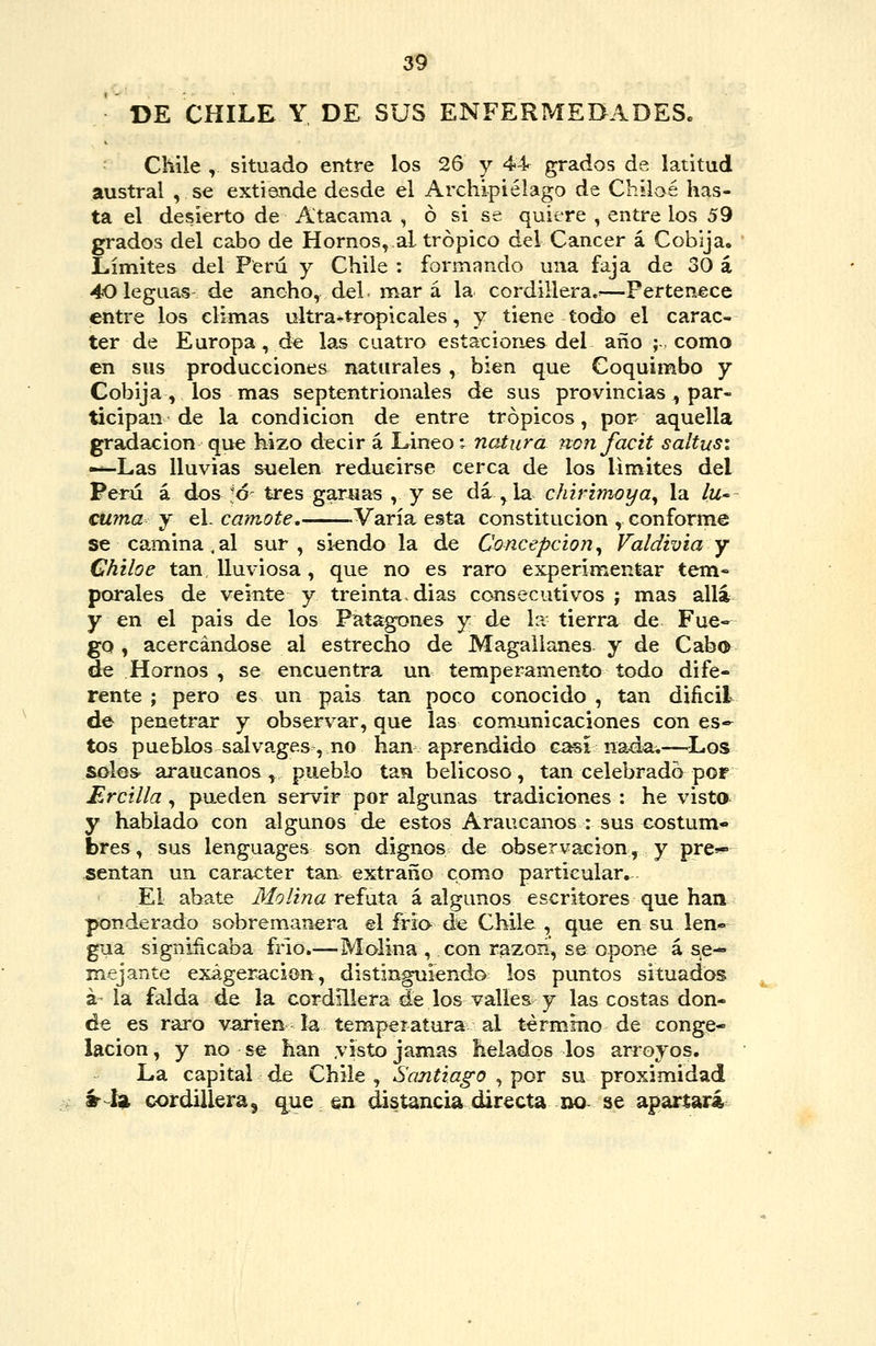 DE CHILE Y DE SUS ENFERMEDADES. Chile , situado entre los 26 y 44 grados de latitud austral , se extiende desde el Archipiélago de Chiloé has- ta el desierto de Atacama , ó si se quiere , entre los 59 grados del cabo de Hornos, al trópico del Cáncer á Cobija. Límites del Perú y Chile : formando una faja de 30 á 40 leguas de ancho, del mar á la cordillera.^—Pertenece entre los climas ultra-tropicales, y tiene todo el carác- ter de Europa, d« las cuatro estaciones del año ;, como en sus producciones naturales , bien que Coquimbo y Cobija , los mas septentrionales de sus provincias, par- ticipan de la condición de entre trópicos, por- aquella gradación que hizo decir á Lineo; natura nojifacit saltusí -^Las lluvias suelen reducirse cerca de los limites del Perú á dos -ó tres garúas , y se dá , la chirimoya^ la lU' cuma j qV camote. -Varía esta constitución , conforme se camina . al sur , siendo la de Concepción, Valdivia y Chiloe tan lluviosa, que no es raro experimentar tem- porales de veinte y treinta, dias consecutivos j mas alia y en el pais de los Patagones y de la tierra de Fue- go, acercándose al estrecho de Magallanes y de Cabo de Hornos , se encuentra un temperamento todo dife- rente ; pero es un pais tan poco conocido , tan difícil de penetrar y observar, que las com.unicaciones con es- tos pueblos sal vagas , no han aprendido g^ na4a.—Los solos araucanos, pueblo tan belicoso, tan celebrado por Ercilla ^ pueden servir por algunas tradiciones: he visto y hablado con algunos de estos Araucanos : sus costum- bres , sus lenguages son dignos de observación, y pre-- sentan un carácter tan extraño como particular. El abate Molina re^í^at^ á algunos escritores que han ponderado sobremanera el frío de Chile, que en su len*^^ gua significaba frió.—Molina , con razon^ se opone á se- mejante exageración, distinguiendo los puntos situados á la falda de la cordillera de los valles y las costas don- de es raro varíen la temperatura al término de conge- lación , y no se han yisto jamas helados los arroyos. La capital de Chile , Santiago , por su proximidad «--i* cordillera, que en distancia cürecta no- se aparíari