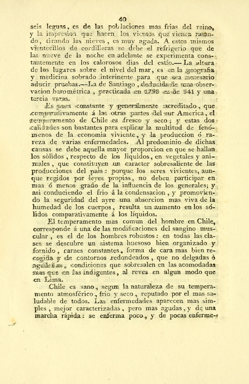 seis leguas, es de las poblaciones mas frias del reino^ y ia im'presiori que hacen, los vientos que vienen rasan- do , tirando las nieves , es muy aguda. A estos mismos vfentecTilos de cordilleras se debe el refrigerio que de las nueve de la noche en adelante se experimenta cons- ^ taníemente en los calorosos dias del estío.— La altara délos lugares sobre el nivel del mar, es -en la .g^ografia^ y medicina sobrado interínente para que .s.ea insiiesario aclucir pruebas.—Jua.de Santiago ,;deduíilá£i./Í£ lírna'obser- vación baroüxétrica , _practicada cen ^i^S^ «esváe 5^1 y una tercia vata^. Kb f&tí.es rconstante y rgesií^^mejite tacreditado ^ que íCcmíí-^E^í^áivamente á las otra?, rtiartes .d^l^ur America, el ^eTBp.ergñBento de Chile .es ifrcBco y secov; y estas dos scaliáades son bastantes para espÍLcar,la ríiultitud de fenó- menos de la economia viviente., y la producción 6 ra- reza de varias enfermedades. Al predominio de dichas causas se debe aquella mayor proporción en que se -hallan los sólidos , respecto de los líquidos, en vegetales y ani- males , que constituyen .usí carácter sobresaliente de las producciones del paÍ6:. ;|K)rque los seres vivientes, aun- que regidos por i&y^ü propias^ no deben participar en mas ó menos grado de la inftuencia de los generales; y asi conduciendo el frió á la condensación , y promo-^dven- do la seguridad del ayre una absorción mas viva de la humedad de los cuerpos, resiüta un aumento en los so- lidos comparativamente á los líquidos. ^1 temperamento mas común del hombre en Chile, corresponde á una de las modiñcaciones del sangino mus- cular , es el de los hombres robustos: en todas las cla- ses se descubre un sistema huesoso bien organizado y fornido , carnes constantes ^ forma de cara mas bien re- ccq^ida -f (á& contornos redondeados , que no delg-a^das o •s^é^MM^ ^ 'coadiciones que sobresalen en las aconxodadas s^as .%^$ en Hjs ináigeníes ^ al revés en algún modo que Chile es sano., segim ia naturaleza de su tempera- mento atmosférico ^ fño y seco ^ reputado por el mas sa- ludable de todos. Las enfermedades aparecen mas sim- ples , mejor caracterizadas , pero mas agudas, y de una marcha rápida: se enferma poco., y de pocas enferme-?