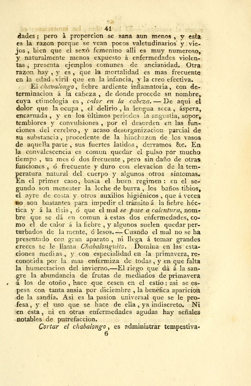 dades; pero á proporción se sana aun menos , y esta es la razón porque se vean pocos valetudinarios' y vie- jos , bien que el sexo femenino alli es muy numeroso, y naturalmente menos expuesto á enfermedades violen- tas , presenta ejemplos comunes de ancianidad. Otra razón hay , y es , que la mortalidad es mas frecuente en la edad viril que en la infancia, j la creo efectiva. Ei chavalongo, ñebre ardiente inñam.atoria, con de- terminación á la cabeza , de donde procede su nombre, cuya etimologia es , calor en la cabeza, — De aqui el dolor que la ocupa , ei delirio ^ la lengua seca , áspera, encarnada , y en los últimos períodos la angiíStia, sopor, temblores y convulsiones , por el desorden en las fun- ciones del cerebro, y acaso desorganización parcial de su substancia, procedente de la hinchazón de los vasos de aquella parte , sus fuertes latidos, derramos &c. En la convalescencia es común quedar el pulso por mucho tiempo , lin mes ó dos frecuente , pero sin daño de otras^ funciones , ó fiecuente y duro con elevación de la tem- peratura natural del cuerpo y algunos otros síntomas. En el primer caso, basta el buen régimen: en el se- gundo son menester la leche de burra , los baños tibios, el ayre de cosía y otros auxilios higiénicos , que á veces •o son bastantes parü impedir el trár.sito á la fiebre héc- tica y á la tisis, ó que el mal ¿-^ pase a calentura^ nom. bre que se da en común á estas dos enfermedades, co- mo el de calor á la ñebre , y algunos suelen quedar per- turbados de la mente, ó lesos. — Cuando el mal no se ha presentado con gran aparato , ni llega á tomar grandes creces se le llama Chabalongiiito. Domina en las esta- ciones medias , y con especialidad en la primavera, re- conofcida por la mas enfermiza de todas, y en que falta la humectación del invierno.—El riego que da á la san- gre la abundancia de frutas de mediados de primavera •á los de otoño , hace ^ue cesen en el estío : asi se es- pesa con tanta ansia por diciembre , la benéfica aparicíou de la sandía. Asi es la pasión universal que se le pro- fesa , y el uso que se hace de ella, ya indiscreto. Ni en esta, ni en otras enfermedades agudas hay señales notables de putrefacción. Cortar el chabalongo, es administrar tempestiva- 6