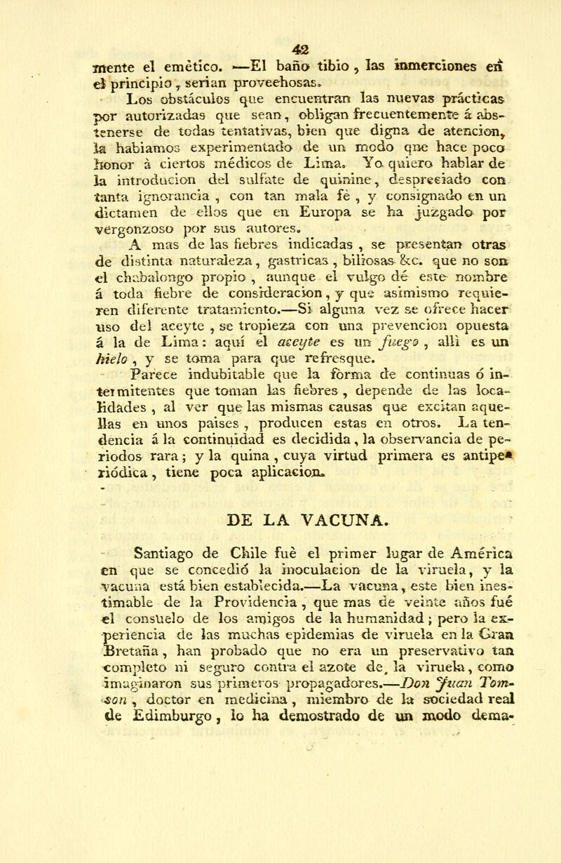 mente el emético. -—El baña tibio ^ las imnerciones en ei principio y serian proveehosas. Los ob&tácuios que encueirtran las nuevas prácticas por autorizadas que sean, obligan frecuentemente á abs- tenerse de todas tentatrvas, bien que digna de atención, la habiamos experimentada de un modo que hace poca honor á ciertos médicos de Lima» Yo quiero hablar de la introdacion del sulfate de quinine, despreciado con tanta ignorancia , con tan mala fe , y consignado en un dictamen de ellos que en Europa se ha juzgado por vergonzoso por sus autores, A mas de las ñebres indicadas , se presentan otras de distinta naturaleza, gasti'icas , biliosas &c. que no sob el chabaiongo propio , aunque el vulgo dé esie nombre á toda fiebre de consideración, j que asimismo requie- ren diferente tratamiento.—Si alguna vez se ofrece hacer uso del aceyte , se tropieza con una prevención opuesta á la de Lima: aquí el aeeyte es im fuego , allí es un kieh, y se toma para que i*efresque. Parece indubitable que la forma de continuas 6 in- tei mitentes que toman las fiebres , depende de las loca- lidades , al ver que las mismas causas que excitan aque- llas en unos paises , producen estas en oíros. La ten- dencia á la continuidad es decidida, la obsen^ancia de pe- riodos rara; y la quina , cuya virtud primera es antipe* riddica, tiene poca aplicaciojí* DE LA VACUNA. Santiago d^ Chile fué el primer lugar de América en que se concedió la inoculación de la viruela, y la ■\'acuna está bien establecida.—La vacuna, este bien ines- timable de la Providencia , que mas de veinte años fué el consuelo de los amigos de la humanidad; pero la ck- periencía de las muchas epidemias de viruela en la Gran Bretaña, han probado que no era un preservativo tan completo ni seguro contra el azote de, la viruela, como imaginaron sus primeros propagadores.—Don yiian Tom- <son , doctor en medicina, miembro de la stDciedad real (le Edimburgo, lo ha demostrado de un modo dema-