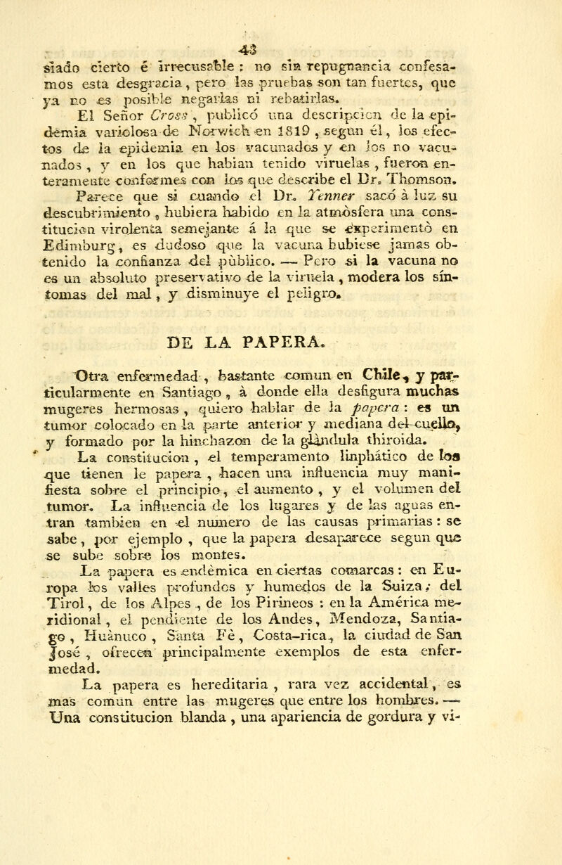 4-3 ^ , slado cierto é lrreciisst3le : no sia repugnancia ccnfesa- mos esta desgracia , pero las pruebas «on tan fuertes, que ya no £s posible negarlas ni rebatirlas. El Señor Cross\ publicó una descripcicn de la epi- d-emia vai'iolosa de Norv/kkcn 1819 , según él, ios efec- tos d^ ia epideíTiia en los vacunados y en los no vacu- nados , y en los que habían tenido viruelas , fueron en- teramente confo-rmes con los qu^ describe el Dr„ Thomson. Parece que sá cuaíido el Dn l'tnner sacó á luz su descubrimiento , hubiera liabido en la atmosfera una cons- titucivín virolenta semejante á la que s<í ^experimentó en Ediniburg, es dudoso que la vacuna hubiese jarnas ob- tenido la con&anza del pübiico. — Pero ú la vacuna no es un absoluto preservativo de la viruela , modera los sín- íonias del nial, y disminuye el peligro. BE LA PAPERA, Otra enfermedad, bastante común en CMIc, y par- ticularmente en Santiago , á donde ella desfigura muchas mugeres hermosas , quiero hablar de ia papera : es un tum-or colocado en la parte anterior y mediana del-<iueUa, y formado por la hinchazón de la gUndula thiroida. La constiíucion , «1 temperamento linphático de loa que tienen le pap&ra , ^acen una inñuencia muy maní- fiesta sobre el principio, el aumento , y el volumen del tumor. La influencia de los lugares y de las aguas en- tran también en el numero de las causas primarias : se sabe, por ejemplo , que la papera desapaa-ece según que se sube sobre los montes* La papera es endémica eneierías coínarcas: en Eu- ropa ios valles profundos y húmedos de ia Suiza/ del Tirol, de los Alpes ., de ios Pirineos : en la América me- ridional, el pendiente de los Andes, Mendoza, Santia- go , Huánuco , Santa Fe, Costa-rica^ la ciudad de San José , ofrecen p-rincipalmente exemplos de esta enfer- medad. La papera es hereditaria, rara vez accidental, es mas común entre las mugeres que entre los homkres. —= Una constitución blanda , una apariencia de gordura y vi-
