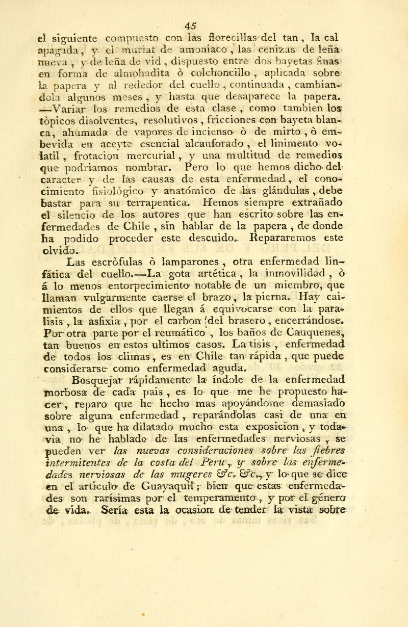 eí siguiente compuesto con las ñoreciVias del tan, la cal apagada, y el muriat de amoniaco , las cenizas de leña nuera , y de leña de vid , dispuesto entre dos bayetas ñnas en forma de almohadita ó colchoncillo , aplicada sobre la papera y al rededor del cuello , continuada , cambián- dola algunos meses , y hasta que desaparece la papera. —Variar los remedios de esta clase , como también los' tópicos disolventes, resolutivos , fricciones con bayeta blan- ca, ahumada de vapores de inciensa ó de mirto , ó em- bevida en aceyte esencial alcanforado , el linimento vo- látil , frotación mercurial y y una multitud de remedios que podnamos nombrar. Pero lo que hemos dicho- del carácter y de las causas de esta enfermedad,, el cono- cimiento fisiológico y anatómico de las glándulas , debe bastar para su terrapentica. Hemos siempre extrañado el silencio de los autores que han escrita sobre las en- fermedades de Chile , sin hablar de la papera , de donde ha pt)dido proceder este descuido^. Repararemos este olvido. Las escrófulas ó lamparones , otra enfermedad lin- fática del cuello.—La gota artética , la inmovilidad , ó á lo menos entorpecimienta notable de un miembro, que llaman vulgarmente caerse el brazo, la pierna. Hay cai- mientos de ellos que llegan á equivocarse con la para* lisis ,. la- asfixia , por el carbón fdel brasero , encerrándose. Por otra parte por el reumático , los baños de Cauquenes, tan buenos en estos últimos casos. La tisis , enfermedad de todos los climas, es en Chile tan rápida ^ que puede considerarse como enfermedad aguda. Bosquejar rapidanrente- la índole de la enfermedad morbosa de cada país, es lo que me he propuesta ha- cer,, reparo que he hecho mas apoyándome demasiado sobre alguna enfermedad,, reparándolas casi de una en una , lo- que ha dilatado mucho esta exposición ^ y toda*- via na he hablado de íasr enfermedades nerviosas ,. se pueden ver las nuevas considet'-aciones sobre las fiebres intermitentes de la costa del PerUy tf- sobre las enferme- dades nerviosas de las vmgeres ^ít^ Sfc»,. y-la que se dice en el articulo- de Guayaquil; bien que estas enfermeda- des^^ son rarísimas por el tetuperameiita ^ y por el genero de: vida». Sería esta la oc^ioit de tender la vístax sobre