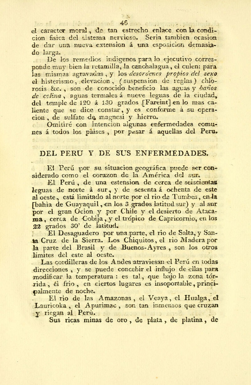 : 45- ,. . _ .^.., ^ ■ ■,, el cam€t(^ moral, úc tan estrecho enlace con ía condi- ción ñsica. del tisíema nervicso. Seria también ocasión de ds^r una nueva extensión á una espos.iciorA demasia- do larga* De los remedien iiidigenos p^a lo ejecutivo corres- ponde muy bien ia retamilla, la canchalagua, el culen: para las irismas agravadas , y ios descrdenes propios del sexo ei histerismo, eievaGÍon, (suspensión de reglas) chlo- rosís &c. , son de conocido beneíicio las aguas y ájanos de cxlhia •, figuas termales á nueve leguas de la ciudad, del temple de J.20 á 1^0 grados {Fareint] en lo mas ca- liente que se dice consíai', y e^ confonne á su opera- ción , de sulfat-e d^ magnesi y liierro. Omitiré con intención algunas enfermedades comu- nes á todos los países , por pingar i aquellas -del Perú» DEL PERÚ Y DE SUS ENFERMEDADES. El Perü poi' su situación geográñca p-uede &er con- siderado como el corazón de la América del sur. El Perú , de una esíensiím de cerca de seisciesits^ leguas de norte á ^ur, y de sesenta á ochenta de este al oeste, está limitado al norte por el rio de Tumbes, en la [bahía de Guayaquil, -en los 3 grados latitud sur) y al sur por el gran Ocion y por Chile y el desierto de Ataca- ma, cerca de Cobija, y el trópico de Capricornio, en los 22 grados 30^ de latitud. El Desa^adero por una .parte, el río de Salta, y San- 4a Cruz de la Sierra. Los Chiquitos, el rio Madera por la parte del Brasil y de .Buenos-A}Tes , son los otros límites del este al oeste. Las cor-dilleras de los Andes atraviesan el Perú en todas direcciones , y se puede concebir el influjo de <ellas para modificar la tein per atura : es tal., que biíjo la zona tór^ rida , éi frió, en ciertos lugares es insoportable., prinqi- ípalmente de noche* El rio de las Amazonas, el Veaya, el Kualga, el Lauricoka , el Apurimac , sofa tan inmensos que cruzan y riegan al Perú. Sus ricas minas de oro , de plata , de platina, de